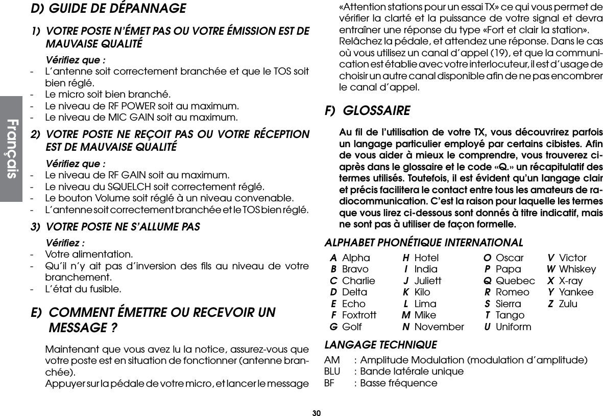 30D) GUIDE DE DÉPANNAGE1)  VOTRE POSTE N’ÉMET PAS OU VOTRE ÉMISSION EST DE MAUVAISE QUALITÉ  Vériﬁez que :-  L’antenne soit correctement branchée et que le TOS soit bien réglé.-  Le micro soit bien branché.-  Le niveau de RF POWER soit au maximum.-  Le niveau de MIC GAIN soit au maximum.2) VOTRE POSTE NE REÇOIT PAS OU VOTRE RÉCEPTION EST DE MAUVAISE QUALITÉ  Vériﬁez que :-  Le niveau de RF GAIN soit au maximum.-  Le niveau du SQUELCH soit correctement réglé.-  Le bouton Volume soit réglé à un niveau convenable.-  L’antenne soit correctement branchée et le TOS bien réglé.3)  VOTRE POSTE NE S’ALLUME PAS  Vériﬁez :-  Votre alimentation.-  Qu’il n’y ait pas d’inversion des ﬁls au niveau de votre branchement.-  L’état du fusible.E)  COMMENT ÉMETTRE OU RECEVOIR UN MESSAGE ? Maintenant que vous avez lu la notice, assurez-vous que votre poste est en situation de fonctionner (antenne bran-chée).  Appuyer sur la pédale de votre micro, et lancer le message «Attention stations pour un essai TX» ce qui vous permet de vériﬁer la clarté et la puissance de votre signal et devra entraîner une réponse du type «Fort et clair la station».  Relâchez la pédale, et attendez une réponse. Dans le cas où vous utilisez un canal d’appel (19), et que la communi-cation est établie avec votre interlocuteur, il est d’usage de choisir un autre canal disponible aﬁn de ne pas encombrer le canal d’appel.F) GLOSSAIRE  Au ﬁl de l’utilisation de votre TX, vous découvrirez parfois un langage particulier employé par certains cibistes. Aﬁn de vous aider à mieux le comprendre, vous trouverez ci-après dans le glossaire et le code «Q.» un récapitulatif des termes utilisés. Toutefois, il est évident qu’un langage clair et précis facilitera le contact entre tous les amateurs de ra-diocommunication. C’est la raison pour laquelle les termes que vous lirez ci-dessous sont donnés à titre indicatif, mais ne sont pas à utiliser de façon formelle.ALPHABET PHONÉTIQUE INTERNATIONAL A Alpha  H Hotel  O Oscar  V Victor B Bravo  I India  P Papa  W Whiskey C Charlie  J Juliett  Q Quebec  X X-ray D Delta  K  Kilo  R Romeo  Y Yankee E Echo  L  Lima  S  Sierra  Z Zulu F Foxtrott  M Mike  T Tango G Golf  N November U UniformLANGAGE TECHNIQUEAM  : Amplitude Modulation (modulation d’amplitude)BLU  : Bande latérale uniqueBF  : Basse fréquenceFrançais