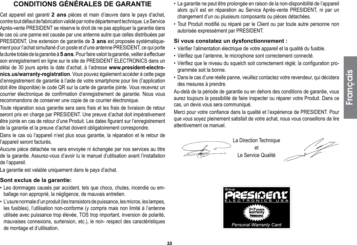 33Cet appareil est garanti 2 ans pièces et main d’œuvre dans le pays d’achat, contre tout défaut de fabrication validé par notre département technique. Le Service Après-vente PRESIDENT se réserve le droit de ne pas appliquer la garantie dans le cas où une panne est causée par une antenne autre que celles distribuées par PRESIDENT. Une extension de garantie de 3 ans est proposée systématique-ment pour l’achat simultané d’un poste et d’une antenne PRESIDENT, ce qui porte la durée totale de la garantie à 5 ans. Pour faire valoir la garantie, veiller à effectuer son enregistrement en ligne sur le site de PRESIDENT ELECTRONICS dans un délai de 30 jours après la date d’achat, à l’adresse www.president-electro-nics.us/warranty-registration. Vous pouvez également accéder à cette page d’enregistrement de garantie à l’aide de votre smartphone pour lire (l’application doit être disponible) le code QR sur la carte de garantie jointe. Vous recevrez un courrier électronique de confirmation d’enregistrement de garantie. Nous vous recommandons de conserver une copie de ce courrier électronique.Toute réparation sous garantie sera sans frais et les frais de livraison de retour seront pris en charge par PRESIDENT. Une preuve d’achat doit impérativement être jointe en cas de retour d’une Produit. Les dates figurant sur l’enregistrement de la garantie et la preuve d’achat doivent obligatoirement correspondre.Dans le cas où l’appareil n’est plus sous garantie, la réparation et le retour de l’appareil seront facturés.Aucune pièce détachée ne sera envoyée ni échangée par nos services au titre de la garantie. Assurez-vous d’avoir lu le manuel d’utilisation avant l’installation de l’appareil.La garantie est valable uniquement dans le pays d’achat.Sont exclus de la garantie:• Les dommages causés par accident, tels que chocs, chutes, incendie ou em-ballage non approprié, la négligence, de mauvais entretien.•  L’usure normale d’un produit (les transistors de puissance, les micros, les lampes, les fusibles), l’utilisation non-conforme (y compris mais non limité à l’antenne utilisée avec puissance trop élevée, TOS trop important, inversion de polarité, mauvaises connexions, surtension, etc.), le non- respect des caractéristiques de montage et d’utilisation.•  La garantie ne peut être prolongée en raison de la non-disponibilité de l’appareil alors qu’il est en réparation au Service Après-vente PRESIDENT, ni par un changement d’un ou plusieurs composants ou pièces détachées.• Tout Produit modifié ou réparé par le Client ou par toute autre personne non autorisée expressément par PRESIDENT.Si vous constatez un dysfonctionnement :• Vérifier l’alimentation électrique de votre appareil et la qualité du fusible.• Vérifiez que l’antenne, le microphone sont correctement connecté.• Vérifiez que le niveau du squelch soit correctement réglé; la configuration pro-grammée soit la bonne.•  Dans le cas d’une réelle panne, veuillez contactez votre revendeur, qui décidera des mesures à prendre.Au-delà de la période de garantie ou en dehors des conditions de garantie, vous aurez toujours la possibilité de faire inspecter ou réparer votre Produit. Dans ce cas, un devis vous sera communiqué.Merci pour votre confiance dans la qualité et l’expérience de PRESIDENT. Pour que vous soyez pleinement satisfait de votre achat, nous vous conseillons de lire attentivement ce manuel.La Direction TechniqueetLe Service QualitéCONDITIONS GÉNÉRALES DE GARANTIEFrançais