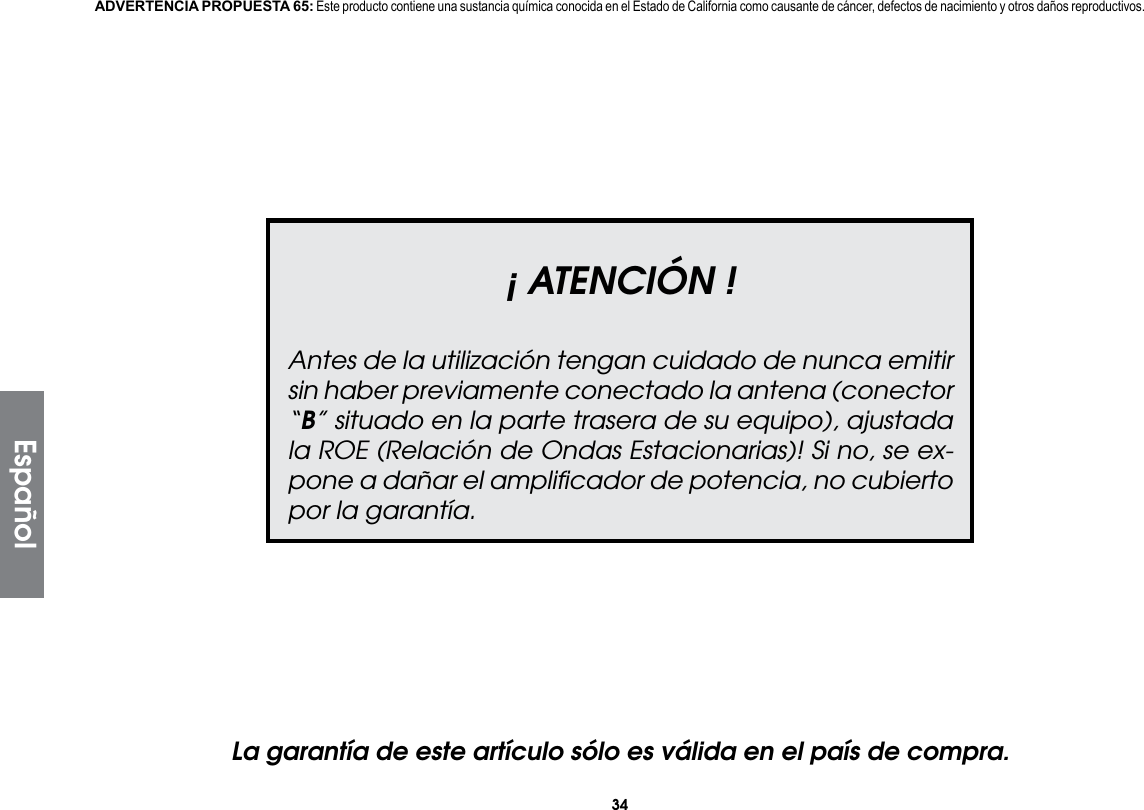 34¡ ATENCIÓN !Antes de la utilización tengan cuidado de nunca emitir sin haber previamente conectado la antena (conector “B” situado en la parte trasera de su equipo), ajustada la ROE (Relación de Ondas Estacionarias)! Si no, se ex-pone a dañar el ampliﬁcador de potencia, no cubierto por la garantía.La garantía de este artículo sólo es válida en el país de compra.ADVERTENCIA PROPUESTA 65: Este producto contiene una sustancia química conocida en el Estado de California como causante de cáncer, defectos de nacimiento y otros daños reproductivos.Español