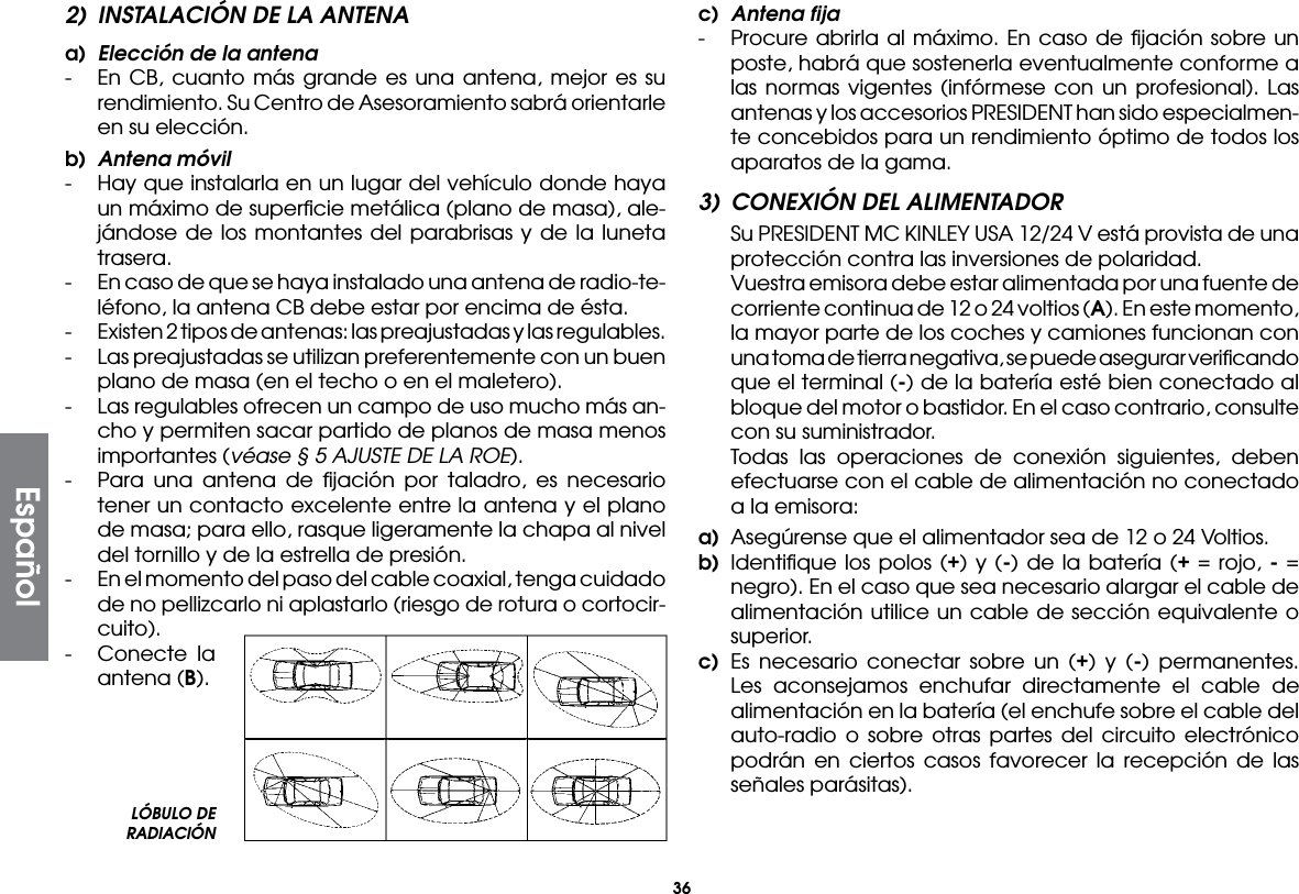 362)  INSTALACIÓN DE LA ANTENAa)  Elección de la antena-  En CB, cuanto más grande es una antena, mejor es su rendimiento. Su Centro de Asesoramiento sabrá orientarle en su elección.b)  Antena móvil-  Hay que instalarla en un lugar del vehículo donde haya un máximo de superﬁcie metálica (plano de masa), ale-jándose de los montantes del parabrisas y de la luneta trasera.-  En caso de que se haya instalado una antena de radio-te-léfono, la antena CB debe estar por encima de ésta.-  Existen 2 tipos de antenas: las preajustadas y las regulables.-  Las preajustadas se utilizan preferentemente con un buen plano de masa (en el techo o en el maletero).-  Las regulables ofrecen un campo de uso mucho más an-cho y permiten sacar partido de planos de masa menos importantes (véase § 5 AJUSTE DE LA ROE).-  Para una antena de ﬁjación por taladro, es necesario tener un contacto excelente entre la antena y el plano de masa; para ello, rasque ligeramente la chapa al nivel del tornillo y de la estrella de presión.-  En el momento del paso del cable coaxial, tenga cuidado de no pellizcarlo ni aplastarlo (riesgo de rotura o cortocir-cuito).-  Conecte la antena (B).c)  Antena fija-  Procure abrirla al máximo. En caso de ﬁjación sobre un poste, habrá que sostenerla eventualmente conforme a las normas vigentes (infórmese con un profesional). Las antenas y los accesorios PRESIDENT han sido especialmen-te concebidos para un rendimiento óptimo de todos los aparatos de la gama.3)  CONEXIÓN DEL ALIMENTADOR  Su PRESIDENT MC KINLEY USA 12/24 V está provista de una protección contra las inversiones de polaridad.  Vuestra emisora debe estar alimentada por una fuente de corriente continua de 12 o 24 voltios (A). En este momento, la mayor parte de los coches y camiones funcionan con una toma de tierra negativa, se puede asegurar veriﬁcando que el terminal (-) de la batería esté bien conectado al bloque del motor o bastidor. En el caso contrario, consulte con su suministrador.  Todas las operaciones de conexión siguientes, deben efectuarse con el cable de alimentación no conectado a la emisora:a)  Asegúrense que el alimentador sea de 12 o 24 Voltios.b) Identiﬁque los polos (+) y (-) de la batería (+ = rojo, - = negro). En el caso que sea necesario alargar el cable de alimentación utilice un cable de sección equivalente o superior.c) Es necesario conectar sobre un (+) y (-) permanentes. Les aconsejamos enchufar directamente el cable de alimentación en la batería (el enchufe sobre el cable del auto-radio o sobre otras partes del circuito electrónico podrán en ciertos casos favorecer la recepción de las señales parásitas).LÓBULO DE RADIACIÓNEspañol