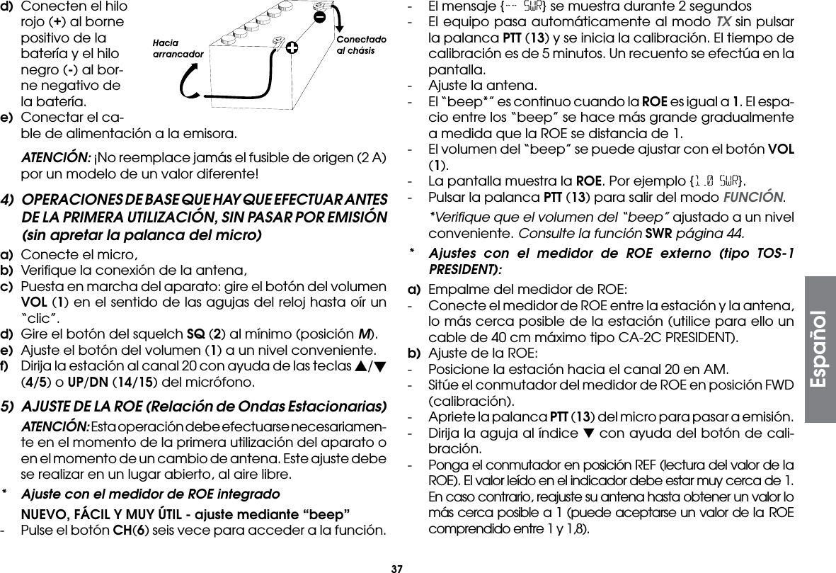 37d)  Conecten el hilo rojo (+) al borne positivo de la batería y el hilo negro (-) al bor-ne negativo de la batería.e)  Conectar el ca-ble de alimentación a la emisora. ATENCIÓN: ¡No reemplace jamás el fusible de origen (2 A) por un modelo de un valor diferente!4)  OPERACIONES DE BASE QUE HAY QUE EFECTUAR ANTES DE LA PRIMERA UTILIZACIÓN, SIN PASAR POR EMISIÓN (sin apretar la palanca del micro)a)  Conecte el micro,b)  Veriﬁque la conexión de la antena,c)  Puesta en marcha del aparato: gire el botón del volumen VOL (1) en el sentido de las agujas del reloj hasta oír un “clic”.d)  Gire el botón del squelch SQ (2) al mínimo (posición M).e)  Ajuste el botón del volumen (1) a un nivel conveniente.f)  Dirija la estación al canal 20 con ayuda de las teclas s/ (4/5) o UP/DN (14/15) del micrófono.5)  AJUSTE DE LA ROE (Relación de Ondas Estacionarias) ATENCIÓN: Esta operación debe efectuarse necesariamen-te en el momento de la primera utilización del aparato o en el momento de un cambio de antena. Este ajuste debe se realizar en un lugar abierto, al aire libre.*  Ajuste con el medidor de ROE integrado NUEVO, FÁCIL Y MUY ÚTIL - ajuste mediante “beep”- Pulse el botón CH(6) seis vece para acceder a la función.-  El mensaje {-- SWR} se muestra durante 2 segundos-  El equipo pasa automáticamente al modo TX sin pulsar la palanca PTT (13) y se inicia la calibración. El tiempo de calibración es de 5 minutos. Un recuento se efectúa en la pantalla.-  Ajuste la antena.-  El “beep*” es continuo cuando la ROE es igual a 1. El espa-cio entre los “beep” se hace más grande gradualmente a medida que la ROE se distancia de 1.-  El volumen del “beep” se puede ajustar con el botón VOL (1).-  La pantalla muestra la ROE. Por ejemplo {1.0 SWR}.-  Pulsar la palanca PTT (13) para salir del modo FUNCIÓN.  *Veriﬁque que el volumen del “beep” ajustado a un nivel conveniente. Consulte la función SWR página 44.*  Ajustes con el medidor de ROE externo (tipo TOS-1 PRESIDENT):a)  Empalme del medidor de ROE:-  Conecte el medidor de ROE entre la estación y la antena, lo más cerca posible de la estación (utilice para ello un cable de 40 cm máximo tipo CA-2C PRESIDENT).b)  Ajuste de la ROE:-  Posicione la estación hacia el canal 20 en AM.-  Sitúe el conmutador del medidor de ROE en posición FWD (calibración).-  Apriete la palanca PTT (13) del micro para pasar a emisión.-  Dirija la aguja al índice ▼ con ayuda del botón de cali-bración.-  Ponga el conmutador en posición REF (lectura del valor de la ROE). El valor leído en el indicador debe estar muy cerca de 1. En caso contrario, reajuste su antena hasta obtener un valor lo más cerca posible a 1 (puede aceptarse un valor de la ROE comprendido entre 1 y 1,8).Español