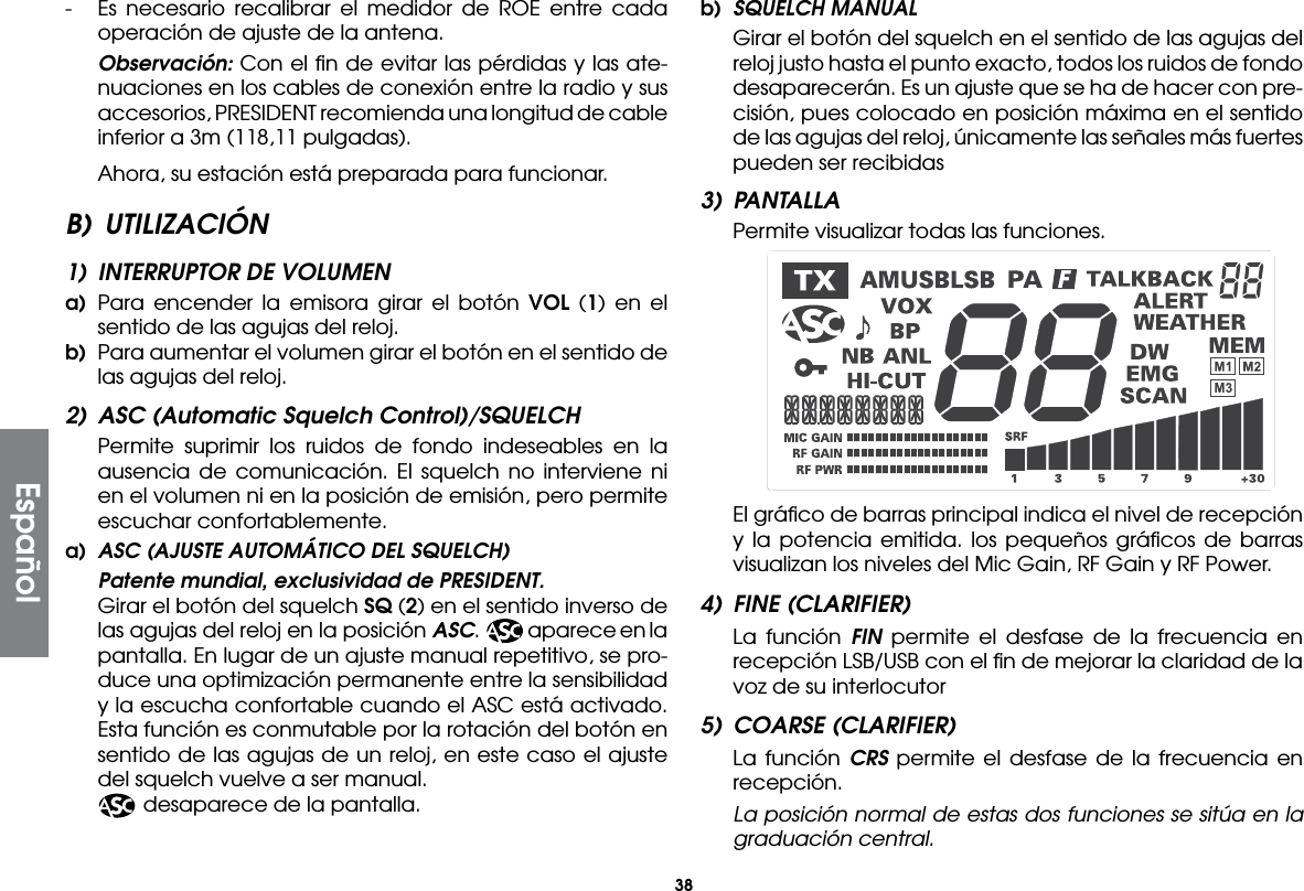 38-  Es necesario recalibrar el medidor de ROE entre cada operación de ajuste de la antena. Observación: Con el ﬁn de evitar las pérdidas y las ate-nuaciones en los cables de conexión entre la radio y sus accesorios, PRESIDENT recomienda una longitud de cable inferior a 3m (118,11 pulgadas).  Ahora, su estación está preparada para funcionar.B) UTILIZACIÓN1)  INTERRUPTOR DE VOLUMENa)  Para encender la emisora girar el botón VOL (1) en el sentido de las agujas del reloj.b)  Para aumentar el volumen girar el botón en el sentido de las agujas del reloj.2)  ASC (Automatic Squelch Control)/SQUELCH Permite suprimir los ruidos de fondo indeseables en la ausencia de comunicación. El squelch no interviene ni en el volumen ni en la posición de emisión, pero permite escuchar confortablemente.a)  ASC (AJUSTE AUTOMÁTICO DEL SQUELCH)  Patente mundial, exclusividad de PRESIDENT. Girar el botón del squelch SQ (2) en el sentido inverso de las agujas del reloj en la posición ASC.  aparece en la pantalla. En lugar de un ajuste manual repetitivo, se pro-duce una optimización permanente entre la sensibilidad y la escucha confortable cuando el ASC está activado. Esta función es conmutable por la rotación del botón en sentido de las agujas de un reloj, en este caso el ajuste del squelch vuelve a ser manual.    desaparece de la pantalla.b)  SQUELCH MANUAL Girar el botón del squelch en el sentido de las agujas del reloj justo hasta el punto exacto, todos los ruidos de fondo desaparecerán. Es un ajuste que se ha de hacer con pre-cisión, pues colocado en posición máxima en el sentido de las agujas del reloj, únicamente las señales más fuertes pueden ser recibidas3) PANTALLA  Permite visualizar todas las funciones.  El gráﬁco de barras principal indica el nivel de recepción y la potencia emitida. los pequeños gráﬁcos de barras visualizan los niveles del Mic Gain, RF Gain y RF Power.4)  FINE (CLARIFIER)  La función FIN  permite el desfase de la frecuencia en recepción LSB/USB con el ﬁn de mejorar la claridad de la voz de su interlocutor5)  COARSE (CLARIFIER)  La función CRS permite el desfase de la frecuencia en recepción. La posición normal de estas dos funciones se sitúa en la graduación central.Español