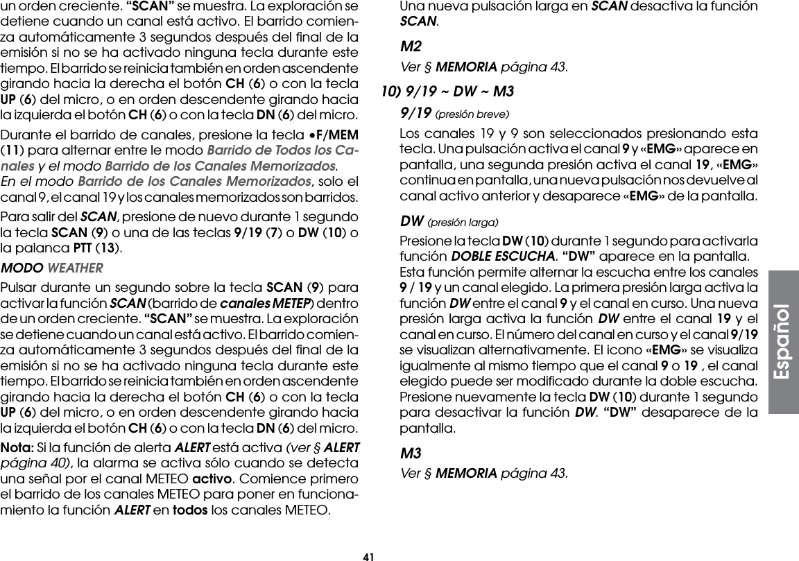 41un orden creciente. “SCAN” se muestra. La exploración se detiene cuando un canal está activo. El barrido comien-za automáticamente 3 segundos después del ﬁnal de la emisión si no se ha activado ninguna tecla durante este tiempo. El barrido se reinicia también en orden ascendente girando hacia la derecha el botón CH (6) o con la tecla UP (6) del micro, o en orden descendente girando hacia la izquierda el botón CH (6) o con la tecla DN (6) del micro.  Durante el barrido de canales, presione la tecla •F/MEM (11) para alternar entre le modo Barrido de Todos los Ca-nales y el modo Barrido de los Canales Memorizados. En el modo Barrido de los Canales Memorizados, solo el canal 9, el canal 19 y los canales memorizados son barridos.  Para salir del SCAN, presione de nuevo durante 1 segundo la tecla SCAN (9) o una de las teclas 9/19 (7) o DW (10) o la palanca PTT (13). MODO WEATHER  Pulsar durante un segundo sobre la tecla SCAN (9) para activar la función SCAN (barrido de canales METEP) dentro de un orden creciente. “SCAN” se muestra. La exploración se detiene cuando un canal está activo. El barrido comien-za automáticamente 3 segundos después del ﬁnal de la emisión si no se ha activado ninguna tecla durante este tiempo. El barrido se reinicia también en orden ascendente girando hacia la derecha el botón CH (6) o con la tecla UP (6) del micro, o en orden descendente girando hacia la izquierda el botón CH (6) o con la tecla DN (6) del micro. Nota: Si la función de alerta ALERT está activa (ver § ALERT página 40), la alarma se activa sólo cuando se detecta una señal por el canal METEO activo. Comience primero el barrido de los canales METEO para poner en funciona-miento la función ALERT en todos los canales METEO.  Una nueva pulsación larga en SCAN desactiva la función SCAN.M2 Ver § MEMORIA página 43.10) 9/19 ~ DW ~ M39/19 (presión breve)  Los canales 19 y 9 son seleccionados presionando esta tecla. Una pulsación activa el canal 9 y «EMG» aparece en pantalla, una segunda presión activa el canal 19, «EMG» continua en pantalla, una nueva pulsación nos devuelve al canal activo anterior y desaparece «EMG» de la pantalla.DW (presión larga)  Presione la tecla DW (10) durante 1 segundo para activarla función DOBLE ESCUCHA. “DW” aparece en la pantalla.  Esta función permite alternar la escucha entre los canales 9 / 19 y un canal elegido. La primera presión larga activa la función DW entre el canal 9 y el canal en curso. Una nueva presión larga activa la función DW entre el canal 19 y el canal en curso. El número del canal en curso y el canal 9/19 se visualizan alternativamente. El icono «EMG» se visualiza igualmente al mismo tiempo que el canal 9 o 19 , el canal elegido puede ser modiﬁcado durante la doble escucha.  Presione nuevamente la tecla DW (10) durante 1 segundo para desactivar la función DW. “DW” desaparece de la pantalla.M3 Ver § MEMORIA página 43.Español