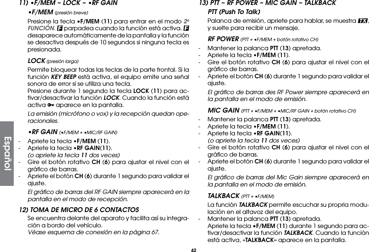 4211) •F/MEM ~ LOCK ~ •RF GAIN•F/MEM (presión breve)  Presione la tecla •F/MEM (11) para entrar en el modo 2a FUNCIÓN.   parpadea cuando la función está activa.   desaparece automáticamente de la pantalla y la función se desactiva después de 10 segundos si ninguna tecla es presionada.LOCK (presión larga)  Permite bloquear todas las teclas de la parte frontal. Si la función KEY BEEP está activa, el equipo emite una señal sonora de error si se utiliza una tecla.  Presione durante 1 segundo la tecla LOCK (11) para ac-tivar/desactivar la función LOCK. Cuando la función está activa   aparece en la pantalla. La emisión (micrófono o vox) y la recepción quedan ope-racionales.•RF GAIN (•F/MEM + •MIC/RF GAIN)-  Apriete la tecla •F/MEM (11).-  Apriete la tecla •RF GAIN(11).  (o apriete la tecla 11 dos veces)-  Gire el botón rotativo CH (6) para ajustar el nivel con el gráﬁco de barras.-  Apriete el botón CH (6) durante 1 segundo para validar el ajuste. El gráﬁco de barras del RF GAIN siempre aparecerá en la pantalla en el modo de recepción.12) TOMA DE MICRO DE 6 CONTACTOS  Se encuentra delante del aparato y facilita así su integra-ción a bordo del vehículo.  Véase esquema de conexión en la página 67.13) PTT ~ RF POWER ~ MIC GAIN ~ TALKBACKPTT (Push To Talk)  Palanca de emisión, apriete para hablar, se muestra  , y suelte para recibir un mensaje.RF POWER (PTT + •F/MEM + botón rotativo CH)-  Mantener la palanca PTT (13) apretada.-  Apriete la tecla •F/MEM (11). -  Gire el botón rotativo CH (6) para ajustar el nivel con el gráﬁco de barras.-  Apriete el botón CH (6) durante 1 segundo para validar el ajuste. El gráﬁco de barras des RF Power siempre aparecerá en la pantalla en el modo de emisión.MIC GAIN (PTT + •F/MEM + •MIC/RF GAIN + botón rotativo CH)-  Mantener la palanca PTT (13) apretada.-  Apriete la tecla •F/MEM (11). -  Apriete la tecla •RF GAIN(11).  (o apriete la tecla 11 dos veces)-  Gire el botón rotativo CH (6) para ajustar el nivel con el gráﬁco de barras.-  Apriete el botón CH (6) durante 1 segundo para validar el ajuste. El gráﬁco de barras del Mic Gain siempre aparecerá en la pantalla en el modo de emisión.TALKBACK (PTT + •F/MEM)  La función TALKBACK permite escuchar su propria modu-lación en el altavoz del equipo.-  Mantener la palanca PTT (13) apretada.  Apriete la tecla •F/MEM (11) durante 1 segundo para ac-tivar/desactivar la función TALKBACK. Cuando la función está activa, «TALKBACK» aparece en la pantalla.Español