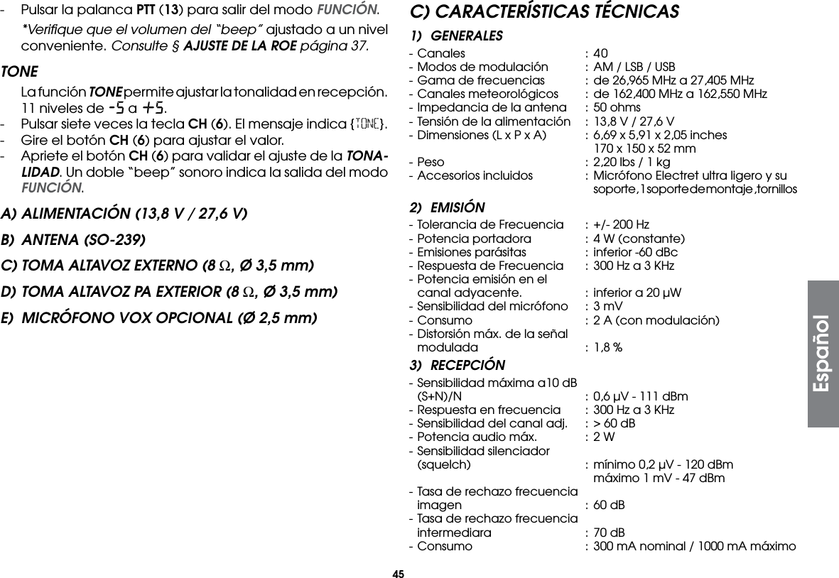 45-  Pulsar la palanca PTT (13) para salir del modo FUNCIÓN.  *Veriﬁque que el volumen del “beep” ajustado a un nivel conveniente. Consulte § AJUSTE DE LA ROE página 37.TONE  La función TONE permite ajustar la tonalidad en recepción. 11 niveles de -5 a +5.-  Pulsar siete veces la tecla CH (6). El mensaje indica {TONE}.-  Gire el botón CH (6) para ajustar el valor.-  Apriete el botón CH (6) para validar el ajuste de la TONA-LIDAD. Un doble “beep” sonoro indica la salida del modo FUNCIÓN.A) ALIMENTACIÓN (13,8 V / 27,6 V)B)  ANTENA (SO-239)C) TOMA ALTAVOZ EXTERNO (8 Ω, Ø 3,5 mm)D) TOMA ALTAVOZ PA EXTERIOR (8 Ω, Ø 3,5 mm)E)  MICRÓFONO VOX OPCIONAL (Ø 2,5 mm)C) CARACTERÍSTICAS TÉCNICAS1) GENERALES- Canales  : 40- Modos de modulación  :  AM / LSB / USB- Gama de frecuencias  :  de 26,965 MHz a 27,405 MHz- Canales meteorológicos  : de 162,400 MHz a 162,550 MHz- Impedancia de la antena  :  50 ohms- Tensión de la alimentación  :  13,8 V / 27,6 V- Dimensiones (L x P x A)  :  6,69 x 5,91 x 2,05 inches        170 x 150 x 52 mm- Peso  :  2,20 lbs / 1 kg- Accesorios incluidos  :  Micrófono Electret ultra ligero y su        soporte, 1 soporte de montaje ,tornillos2) EMISIÓN- Tolerancia de Frecuencia  : +/- 200 Hz- Potencia portadora  :  4 W (constante)- Emisiones parásitas  :  inferior -60 dBc- Respuesta de Frecuencia  :  300 Hz a 3 KHz- Potencia emisión en el  canal adyacente.  : inferior a 20 µW- Sensibilidad del micrófono  :  3 mV- Consumo  : 2 A (con modulación)- Distorsión máx. de la señal  modulada  :  1,8 %3) RECEPCIÓN- Sensibilidad máxima a10 dB  (S+N)/N  :  0,6 µV - 111 dBm- Respuesta en frecuencia  :  300 Hz a 3 KHz- Sensibilidad del canal adj.  :  &gt; 60 dB- Potencia audio máx.  :  2 W- Sensibilidad silenciador  (squelch)  :  mínimo 0,2 µV - 120 dBm        máximo 1 mV - 47 dBm- Tasa de rechazo frecuencia  imagen  :  60 dB- Tasa de rechazo frecuencia  intermediara  : 70 dB- Consumo  : 300 mA nominal / 1000 mA máximoEspañol