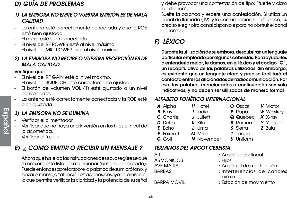 46D) GUÍA DE PROBLEMAS1)  LA EMISORA NO EMITE O VUESTRA EMISIÓN ES DE MALA CALIDAD-  La antena esté correctamente conectada y que la ROE esté bien ajustada.-  El micro esté bien conectado.-  El nivel del RF POWER esté al nivel máximo.-  El nivel del MIC POWER esté al nivel máximo.2)  LA EMISORA NO RECIBE O VUESTRA RECEPCIÓN ES DE MALA CALIDADVeriﬁque que:-  El nivel del RF GAIN esté al nivel máximo.-  El nivel del SQUELCH esté correctamente ajustado.-  El botón de volumen VOL (1) esté ajustado a un nivel conveniente,-  La antena esté correctamente conectada y la ROE esté bien ajustada,3)  LA EMISORA NO SE ILUMINA-  Veriﬁcar el alimentador.-  Veriﬁcar que no haya una inversión en los hilos al nivel de la acometida.-  Veriﬁcar el fusible.E)  ¿ COMO EMITIR O RECIBIR UN MENSAJE ?  Ahora que ha leído las instrucciones de uso, asegúre se que su emisora esté lista para funcionar (antena conectada).  Puede entonces apretar sobre la palanca de su micrófono, y lanzar el mensaje “atención estaciones, ensayo de emisora”, lo que permite veriﬁcar la claridad y la potencia de su señal y debe provocar una contestación de tipo: “fuerte y claro la estación”.  Suelte la palanca y espere una contestación. Si utiliza un canal de llamada (19), y la comunicación se establece, es preciso elegir otro canal disponible para no obstruir el canal de llamada.F) LÉXICO Durante la utilización de su emisora, descubrirán un lenguaje particular empleado por algunos cebeistas. Para ayudarles a entenderlo mejor, le damos, en el léxico y el código “Q”, un recapitulativo de las palabras utilizadas. Sin embargo, es evidente que un lenguaje claro y preciso facilitará el contacto entre los aﬁcionados de radiocomunicación. Por eso, las palabras mencionadas a continuación son solo indicativas, y no deben ser utilizadas de manera formalALFABETO FONÉTICO INTERNACIONAL A Alpha  H Hotel  O Oscar  V Victor B Bravo  I India  P Papa  W Whiskey C Charlie  J Juliett  Q Quebec  X X-ray D Delta  K  Kilo  R Romeo  Y Yankee E Echo  L  Lima  S  Sierra  Z Zulu F Foxtrott  M Mike  T Tango G Golf  N November U UniformTERMINOS DEL ARGOT CEBEISTAA.L.  : Ampliﬁcador linealARMONICOS  : HijosAVE MARIA  : Amplitud de modulaciónBARBAS  : Interferencias de canales próximosBARRA MOVIL  : Estación de movimientoEspañol