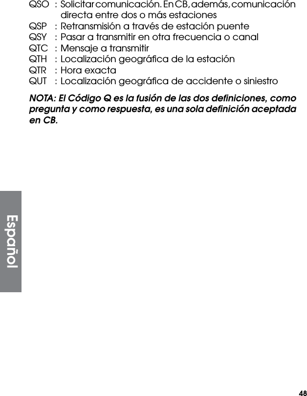 48QSO  :  Solicitar comunicación. En CB, además, comunicación directa entre dos o más estacionesQSP  : Retransmisión a través de estación puenteQSY  : Pasar a transmitir en otra frecuencia o canalQTC  : Mensaje a transmitirQTH  : Localización geográﬁca de la estaciónQTR  : Hora exactaQUT  : Localización geográﬁca de accidente o siniestroNOTA: El Código Q es la fusión de las dos deﬁniciones, como pregunta y como respuesta, es una sola deﬁnición aceptada en CB.Español