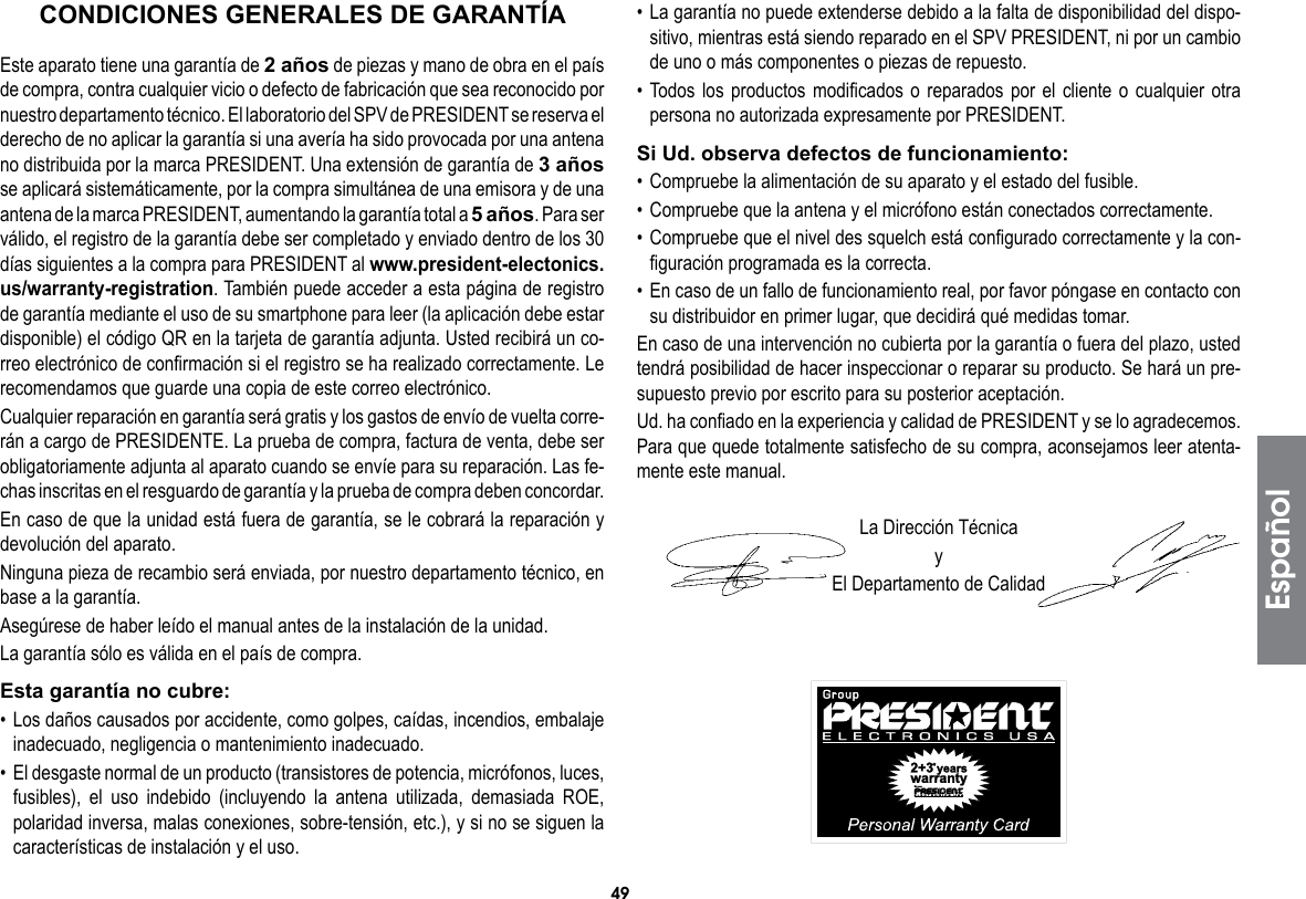 49• La garantía no puede extenderse debido a la falta de disponibilidad del dispo-sitivo, mientras está siendo reparado en el SPV PRESIDENT, ni por un cambio de uno o más componentes o piezas de repuesto.• Todos los productos modificados o reparados por el cliente o cualquier otra persona no autorizada expresamente por PRESIDENT.Si Ud. observa defectos de funcionamiento:• Compruebe la alimentación de su aparato y el estado del fusible.• Compruebe que la antena y el micrófono están conectados correctamente.• Compruebe que el nivel des squelch está configurado correctamente y la con-figuración programada es la correcta.• En caso de un fallo de funcionamiento real, por favor póngase en contacto con su distribuidor en primer lugar, que decidirá qué medidas tomar.En caso de una intervención no cubierta por la garantía o fuera del plazo, usted tendrá posibilidad de hacer inspeccionar o reparar su producto. Se hará un pre-supuesto previo por escrito para su posterior aceptación.Ud. ha confiado en la experiencia y calidad de PRESIDENT y se lo agradecemos. Para que quede totalmente satisfecho de su compra, aconsejamos leer atenta-mente este manual.La Dirección TécnicayEl Departamento de CalidadEste aparato tiene una garantía de 2 años de piezas y mano de obra en el país de compra, contra cualquier vicio o defecto de fabricación que sea reconocido por nuestro departamento técnico. El laboratorio del SPV de PRESIDENT se reserva el derecho de no aplicar la garantía si una avería ha sido provocada por una antena no distribuida por la marca PRESIDENT. Una extensión de garantía de 3 años se aplicará sistemáticamente, por la compra simultánea de una emisora y de una antena de la marca PRESIDENT, aumentando la garantía total a 5 años. Para ser válido, el registro de la garantía debe ser completado y enviado dentro de los 30 días siguientes a la compra para PRESIDENT al www.president-electonics.us/warranty-registration. También puede acceder a esta página de registro de garantía mediante el uso de su smartphone para leer (la aplicación debe estar disponible) el código QR en la tarjeta de garantía adjunta. Usted recibirá un co-rreo electrónico de confirmación si el registro se ha realizado correctamente. Le recomendamos que guarde una copia de este correo electrónico.Cualquier reparación en garantía será gratis y los gastos de envío de vuelta corre-rán a cargo de PRESIDENTE. La prueba de compra, factura de venta, debe ser obligatoriamente adjunta al aparato cuando se envíe para su reparación. Las fe-chas inscritas en el resguardo de garantía y la prueba de compra deben concordar.En caso de que la unidad está fuera de garantía, se le cobrará la reparación y devolución del aparato.Ninguna pieza de recambio será enviada, por nuestro departamento técnico, en base a la garantía.Asegúrese de haber leído el manual antes de la instalación de la unidad.La garantía sólo es válida en el país de compra.Esta garantía no cubre:• Los daños causados por accidente, como golpes, caídas, incendios, embalaje inadecuado, negligencia o mantenimiento inadecuado.•  El desgaste normal de un producto (transistores de potencia, micrófonos, luces, fusibles), el uso indebido (incluyendo la antena utilizada, demasiada ROE, polaridad inversa, malas conexiones, sobre-tensión, etc.), y si no se siguen la características de instalación y el uso.CONDICIONES GENERALES DE GARANTÍAEspañol