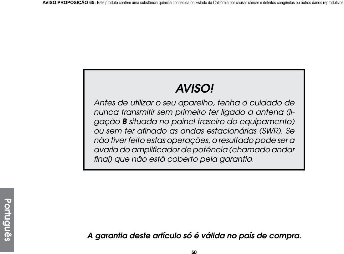 50AVISO!Antes de utilizar o seu aparelho, tenha o cuidado de nunca transmitir sem primeiro ter ligado a antena (li-gação B situada no painel traseiro do equipamento) ou sem ter aﬁnado as ondas estacionárias (SWR). Se não tiver feito estas operações, o resultado pode ser a avaria do ampliﬁcador de potência (chamado andar ﬁnal) que não está coberto pela garantia.A garantia deste artículo só é válida no país de compra.AVISO PROPOSIÇÃO 65: Este produto contém uma substância química conhecida no Estado da Califórnia por causar câncer e defeitos congênitos ou outros danos reprodutivos.Português