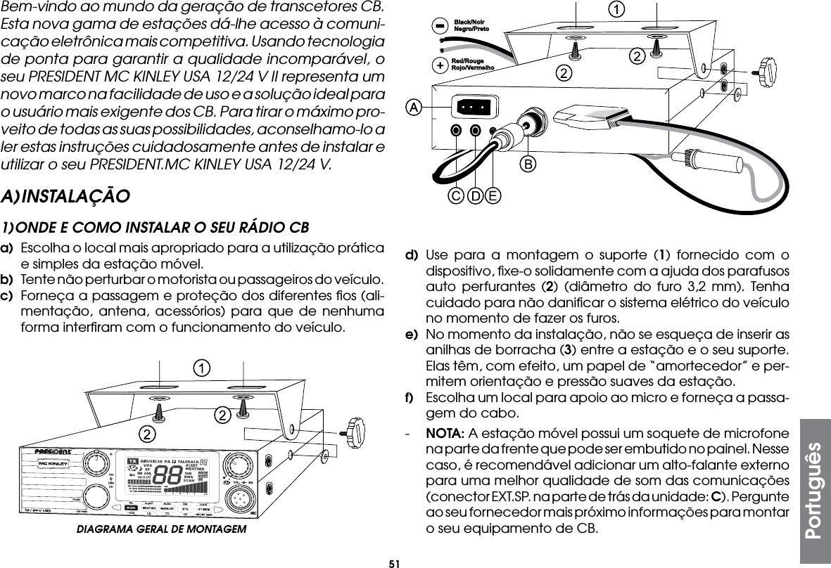 51Bem-vindo ao mundo da geração de transcetores CB. Esta nova gama de estações dá-lhe acesso à comuni-cação eletrônica mais competitiva. Usando tecnologia de ponta para garantir a qualidade incomparável, o seu PRESIDENT MC KINLEY USA 12/24 V II representa um novo marco na facilidade de uso e a solução ideal para o usuário mais exigente dos CB. Para tirar o máximo pro-veito de todas as suas possibilidades, aconselhamo-lo a ler estas instruções cuidadosamente antes de instalar e utilizar o seu PRESIDENT.MC KINLEY USA 12/24 V.A) INSTALAÇÃO1) ONDE E COMO INSTALAR O SEU RÁDIO CBa)  Escolha o local mais apropriado para a utilização prática e simples da estação móvel.b)  Tente não perturbar o motorista ou passageiros do veículo.c)  Forneça a passagem e proteção dos diferentes ﬁos (ali-mentação, antena, acessórios) para que de nenhuma forma interﬁram com o funcionamento do veículo.d) Use para a montagem o suporte (1) fornecido com o dispositivo, ﬁxe-o solidamente com a ajuda dos parafusos auto perfurantes (2) (diâmetro do furo 3,2 mm). Tenha cuidado para não daniﬁcar o sistema elétrico do veículo no momento de fazer os furos.e)  No momento da instalação, não se esqueça de inserir as anilhas de borracha (3) entre a estação e o seu suporte. Elas têm, com efeito, um papel de “amortecedor” e per-mitem orientação e pressão suaves da estação.f)  Escolha um local para apoio ao micro e forneça a passa-gem do cabo.-  NOTA: A estação móvel possui um soquete de microfone na parte da frente que pode ser embutido no painel. Nesse caso, é recomendável adicionar um alto-falante externo para uma melhor qualidade de som das comunicações (conector EXT.SP. na parte de trás da unidade: C). Pergunte ao seu fornecedor mais próximo informações para montar o seu equipamento de CB.DIAGRAMA GERAL DE MONTAGEMPortuguês