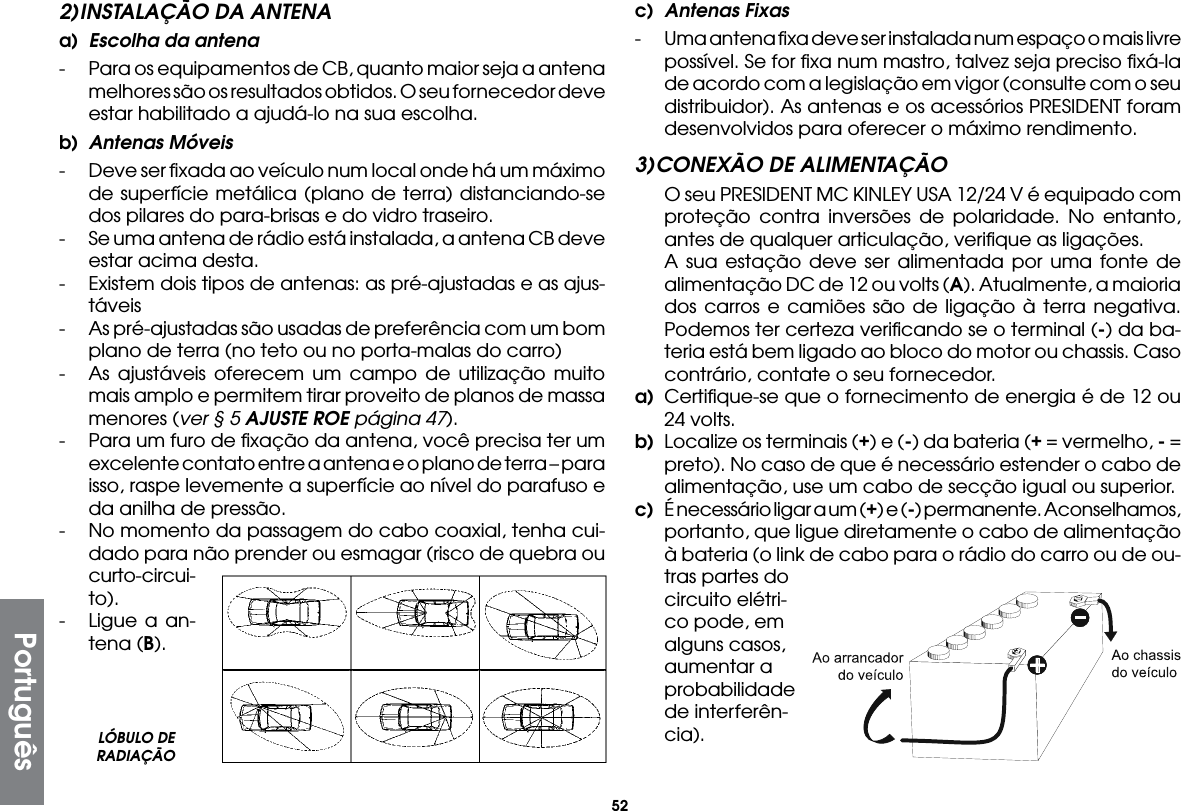 522) INSTALAÇÃO DA ANTENAa)  Escolha da antena-  Para os equipamentos de CB, quanto maior seja a antena melhores são os resultados obtidos. O seu fornecedor deve estar habilitado a ajudá-lo na sua escolha.b)  Antenas Móveis-  Deve ser ﬁxada ao veículo num local onde há um máximo de superfície metálica (plano de terra) distanciando-se dos pilares do para-brisas e do vidro traseiro.-  Se uma antena de rádio está instalada, a antena CB deve estar acima desta.-  Existem dois tipos de antenas: as pré-ajustadas e as ajus-táveis-  As pré-ajustadas são usadas de preferência com um bom plano de terra (no teto ou no porta-malas do carro)-  As ajustáveis oferecem um campo de utilização muito mais amplo e permitem tirar proveito de planos de massa menores (ver § 5 AJUSTE ROE página 47).-  Para um furo de ﬁxação da antena, você precisa ter um excelente contato entre a antena e o plano de terra – para isso, raspe levemente a superfície ao nível do parafuso e da anilha de pressão.-  No momento da passagem do cabo coaxial, tenha cui-dado para não prender ou esmagar (risco de quebra ou curto-circui-to).-  Ligue a an-tena (B).c)  Antenas Fixas-  Uma antena ﬁxa deve ser instalada num espaço o mais livre possível. Se for ﬁxa num mastro, talvez seja preciso ﬁxá-la de acordo com a legislação em vigor (consulte com o seu distribuidor). As antenas e os acessórios PRESIDENT foram desenvolvidos para oferecer o máximo rendimento.3) CONEXÃO DE ALIMENTAÇÃO  O seu PRESIDENT MC KINLEY USA 12/24 V é equipado com proteção contra inversões de polaridade. No entanto, antes de qualquer articulação, veriﬁque as ligações.  A sua estação deve ser alimentada por uma fonte de alimentação DC de 12 ou volts (A). Atualmente, a maioria dos carros e camiões são de ligação à terra negativa. Podemos ter certeza veriﬁcando se o terminal (-) da ba-teria está bem ligado ao bloco do motor ou chassis. Caso contrário, contate o seu fornecedor.a)  Certiﬁque-se que o fornecimento de energia é de 12 ou 24 volts.b)  Localize os terminais (+) e (-) da bateria (+ = vermelho, - = preto). No caso de que é necessário estender o cabo de alimentação, use um cabo de secção igual ou superior.c)  É necessário ligar a um (+) e (-) permanente. Aconselhamos, portanto, que ligue diretamente o cabo de alimentação à bateria (o link de cabo para o rádio do carro ou de ou-  tras partes do circuito elétri-co pode, em alguns casos, aumentar a probabilidade de interferên-cia).LÓBULO DE RADIAÇÃOPortuguês
