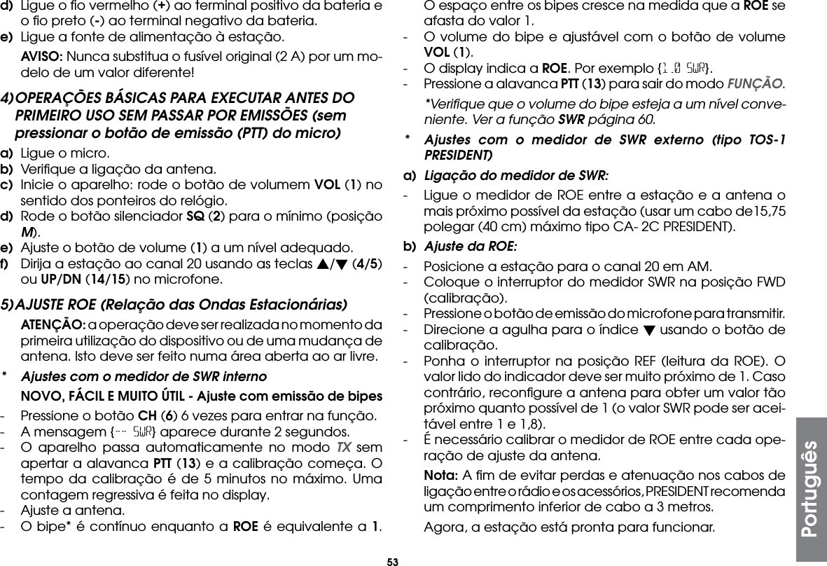 53d)  Ligue o ﬁo vermelho (+) ao terminal positivo da bateria e o ﬁo preto (-) ao terminal negativo da bateria.e)  Ligue a fonte de alimentação à estação. AVISO: Nunca substitua o fusível original (2 A) por um mo-delo de um valor diferente!4) OPERAÇÕES BÁSICAS PARA EXECUTAR ANTES DO PRIMEIRO USO SEM PASSAR POR EMISSÕES (sem pressionar o botão de emissão (PTT) do micro)a)  Ligue o micro.b)  Veriﬁque a ligação da antena.c)  Inicie o aparelho: rode o botão de volumem VOL (1) no sentido dos ponteiros do relógio.d)  Rode o botão silenciador SQ (2) para o mínimo (posição M).e)  Ajuste o botão de volume (1) a um nível adequado.f)  Dirija a estação ao canal 20 usando as teclas s/ (4/5) ou UP/DN (14/15) no microfone.5) AJUSTE ROE (Relação das Ondas Estacionárias) ATENÇÃO: a operação deve ser realizada no momento da primeira utilização do dispositivo ou de uma mudança de antena. Isto deve ser feito numa área aberta ao ar livre.*  Ajustes com o medidor de SWR interno  NOVO, FÁCIL E MUITO ÚTIL - Ajuste com emissão de bipes -  Pressione o botão CH (6) 6 vezes para entrar na função.-  A mensagem {-- SWR} aparece durante 2 segundos.-  O aparelho passa automaticamente no modo TX sem apertar a alavanca PTT (13) e a calibração começa. O tempo da calibração é de 5 minutos no máximo. Uma contagem regressiva é feita no display.-  Ajuste a antena.-  O bipe* é contínuo enquanto a ROE é equivalente a 1. O espaço entre os bipes cresce na medida que a ROE se afasta do valor 1.-  O volume do bipe e ajustável com o botão de volume VOL (1).-  O display indica a ROE. Por exemplo {1.0 SWR}.-  Pressione a alavanca PTT (13) para sair do modo FUNÇÃO.  *Veriﬁque que o volume do bipe esteja a um nível conve-niente. Ver a função SWR página 60.*  Ajustes com o medidor de SWR externo (tipo TOS-1 PRESIDENT)a)  Ligação do medidor de SWR:-  Ligue o medidor de ROE entre a estação e a antena o mais próximo possível da estação (usar um cabo de15,75 polegar (40 cm) máximo tipo CA- 2C PRESIDENT).b)  Ajuste da ROE:-  Posicione a estação para o canal 20 em AM.-  Coloque o interruptor do medidor SWR na posição FWD (calibração).-  Pressione o botão de emissão do microfone para transmitir.-  Direcione a agulha para o índice  usando o botão de calibração.-  Ponha o interruptor na posição REF (leitura da ROE). O valor lido do indicador deve ser muito próximo de 1. Caso contrário, reconﬁgure a antena para obter um valor tão próximo quanto possível de 1 (o valor SWR pode ser acei-tável entre 1 e 1,8).-  É necessário calibrar o medidor de ROE entre cada ope-ração de ajuste da antena. Nota: A ﬁm de evitar perdas e atenuação nos cabos de ligação entre o rádio e os acessórios, PRESIDENT recomenda um comprimento inferior de cabo a 3 metros.  Agora, a estação está pronta para funcionar.Português