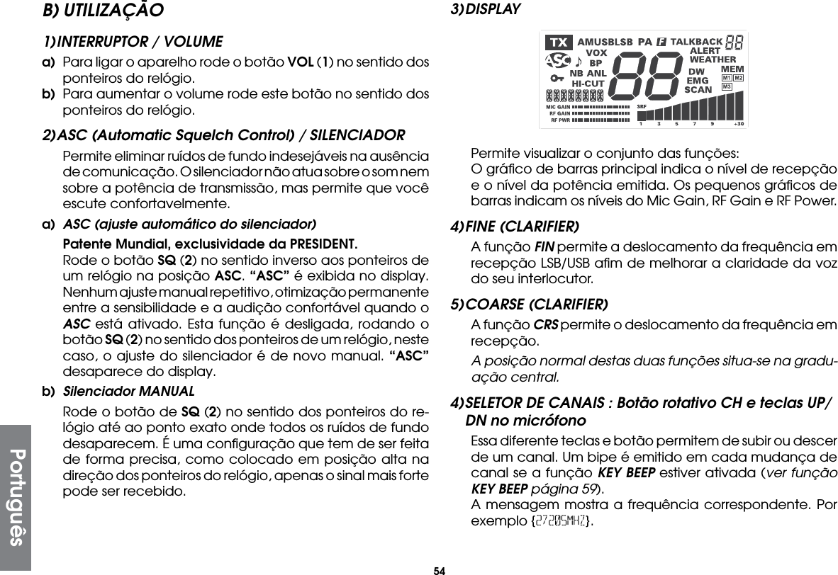 54B) UTILIZAÇÃO1) INTERRUPTOR / VOLUMEa)  Para ligar o aparelho rode o botão VOL (1) no sentido dos ponteiros do relógio.b)  Para aumentar o volume rode este botão no sentido dos ponteiros do relógio.2) ASC (Automatic Squelch Control) / SILENCIADOR  Permite eliminar ruídos de fundo indesejáveis na ausência de comunicação. O silenciador não atua sobre o som nem sobre a potência de transmissão, mas permite que você escute confortavelmente.a)  ASC (ajuste automático do silenciador) Patente Mundial, exclusividade da PRESIDENT.  Rode o botão SQ (2) no sentido inverso aos ponteiros de um relógio na posição ASC. “ASC” é exibida no display. Nenhum ajuste manual repetitivo, otimização permanente entre a sensibilidade e a audição confortável quando o ASC está ativado. Esta função é desligada, rodando o botão SQ (2) no sentido dos ponteiros de um relógio, neste caso, o ajuste do silenciador é de novo manual. “ASC” desaparece do display.b)  Silenciador MANUAL  Rode o botão de SQ (2) no sentido dos ponteiros do re-lógio até ao ponto exato onde todos os ruídos de fundo desaparecem. É uma conﬁguração que tem de ser feita de forma precisa, como colocado em posição alta na direção dos ponteiros do relógio, apenas o sinal mais forte pode ser recebido.3) DISPLAYPortuguês  Permite visualizar o conjunto das funções:  O gráﬁco de barras principal indica o nível de recepção e o nível da potência emitida. Os pequenos gráﬁcos de barras indicam os níveis do Mic Gain, RF Gain e RF Power.4) FINE  (CLARIFIER)  A função FIN permite a deslocamento da frequência em recepção LSB/USB aﬁm de melhorar a claridade da voz do seu interlocutor.5) COARSE  (CLARIFIER)  A função CRS permite o deslocamento da frequência em recepção.  A posição normal destas duas funções situa-se na gradu-ação central.4) SELETOR DE CANAIS : Botão rotativo CH e teclas UP/ DN no micrófono  Essa diferente teclas e botão permitem de subir ou descer de um canal. Um bipe é emitido em cada mudança de canal se a função KEY BEEP estiver ativada (ver função KEY BEEP página 59).  A mensagem mostra a frequência correspondente. Por exemplo {27205MHZ}.