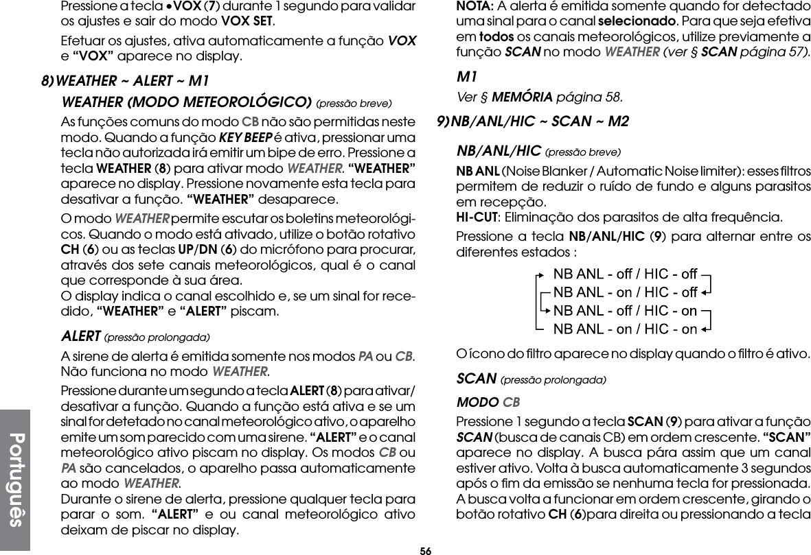 56  Pressione a tecla •VOX (7) durante 1 segundo para validar os ajustes e sair do modo VOX SET.  Efetuar os ajustes, ativa automaticamente a função VOX e “VOX” aparece no display.8) WEATHER ~ ALERT ~ M1WEATHER (MODO METEOROLÓGICO) (pressão breve)  As funções comuns do modo CB não são permitidas neste modo. Quando a função KEY BEEP é ativa, pressionar uma tecla não autorizada irá emitir um bipe de erro. Pressione a tecla WEATHER (8) para ativar modo WEATHER. “WEATHER” aparece no display. Pressione novamente esta tecla para desativar a função. “WEATHER” desaparece.  O modo WEATHER permite escutar os boletins meteorológi-cos. Quando o modo está ativado, utilize o botão rotativo CH (6) ou as teclas UP/DN (6) do micrófono para procurar, através dos sete canais meteorológicos, qual é o canal que corresponde à sua área.  O display indica o canal escolhido e, se um sinal for rece-dido, “WEATHER” e “ALERT” piscam.ALERT (pressão prolongada)  A sirene de alerta é emitida somente nos modos PA ou CB. Não funciona no modo WEATHER.  Pressione durante um segundo a tecla ALERT (8) para ativar/desativar a função. Quando a função está ativa e se um sinal for detetado no canal meteorológico ativo, o aparelho emite um som parecido com uma sirene. “ALERT” e o canal meteorológico ativo piscam no display. Os modos CB ou PA são cancelados, o aparelho passa automaticamente ao modo WEATHER.  Durante o sirene de alerta, pressione qualquer tecla para parar o som. “ALERT” e ou canal meteorológico ativo deixam de piscar no display. NOTA: A alerta é emitida somente quando for detectado uma sinal para o canal selecionado. Para que seja efetiva em todos os canais meteorológicos, utilize previamente a função SCAN no modo WEATHER (ver § SCAN página 57).M1 Ver § MEMÓRIA página 58.9) NB/ANL/HIC ~ SCAN ~ M2NB/ANL/HIC (pressão breve) NB ANL (Noise Blanker / Automatic Noise limiter): esses ﬁltros permitem de reduzir o ruído de fundo e alguns parasitos em recepção. HI-CUT: Eliminação dos parasitos de alta frequência.  Pressione a tecla NB/ANL/HIC (9) para alternar entre os diferentes estados :  O ícono do ﬁltro aparece no display quando o ﬁltro é ativo.SCAN (pressão prolongada) MODO CB  Pressione 1 segundo a tecla SCAN (9) para ativar a função SCAN (busca de canais CB) em ordem crescente. “SCAN” aparece no display. A busca pára assim que um canal estiver ativo. Volta à busca automaticamente 3 segundos após o ﬁm da emissão se nenhuma tecla for pressionada. A busca volta a funcionar em ordem crescente, girando o botão rotativo CH (6)para direita ou pressionando a tecla Português