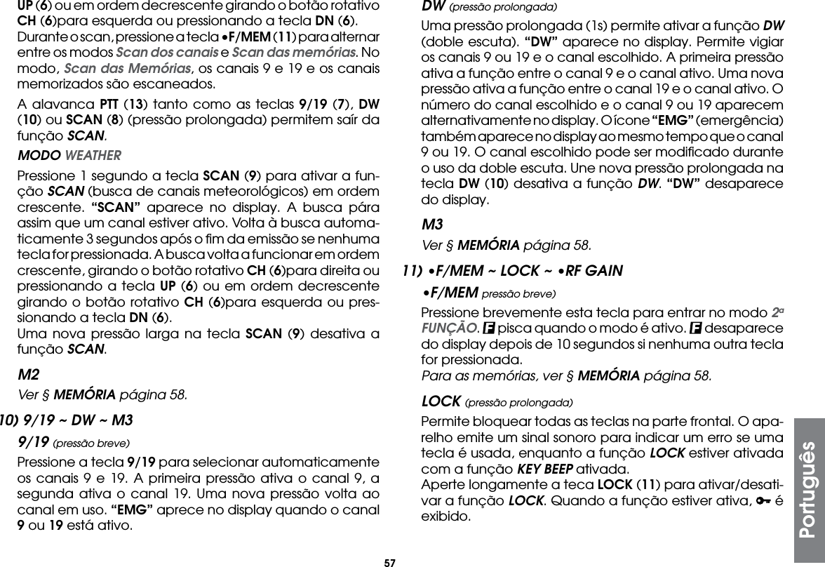 57UP (6) ou em ordem decrescente girando o botão rotativo CH (6)para esquerda ou pressionando a tecla DN (6).  Durante o scan, pressione a tecla •F/MEM (11) para alternar entre os modos Scan dos canais e Scan das memórias. No modo, Scan das Memórias, os canais 9 e 19 e os canais memorizados são escaneados.  A alavanca PTT (13) tanto como as teclas 9/19 (7), DW (10) ou SCAN (8) (pressão prolongada) permitem saír da função SCAN. MODO WEATHER  Pressione 1 segundo a tecla SCAN (9) para ativar a fun-ção SCAN (busca de canais meteorológicos) em ordem crescente.  “SCAN” aparece no display. A busca pára assim que um canal estiver ativo. Volta à busca automa-ticamente 3 segundos após o ﬁm da emissão se nenhuma tecla for pressionada. A busca volta a funcionar em ordem crescente, girando o botão rotativo CH (6)para direita ou pressionando a tecla UP (6) ou em ordem decrescente girando o botão rotativo CH (6)para esquerda ou pres-sionando a tecla DN (6).  Uma nova pressão larga na tecla SCAN (9) desativa a função SCAN.M2 Ver § MEMÓRIA página 58.10) 9/19 ~ DW ~ M39/19 (pressão breve)  Pressione a tecla 9/19 para selecionar automaticamente os canais 9 e 19. A primeira pressão ativa o canal 9, a segunda ativa o canal 19. Uma nova pressão volta ao canal em uso. “EMG” aprece no display quando o canal 9 ou 19 está ativo.DW (pressão prolongada)  Uma pressão prolongada (1s) permite ativar a função DW (doble escuta). “DW” aparece no display. Permite vigiar os canais 9 ou 19 e o canal escolhido. A primeira pressão ativa a função entre o canal 9 e o canal ativo. Uma nova pressão ativa a função entre o canal 19 e o canal ativo. O número do canal escolhido e o canal 9 ou 19 aparecem alternativamente no display. O ícone “EMG” (emergência) também aparece no display ao mesmo tempo que o canal 9 ou 19. O canal escolhido pode ser modiﬁcado durante o uso da doble escuta. Une nova pressão prolongada na tecla DW (10) desativa a função DW. “DW” desaparece do display.M3 Ver § MEMÓRIA página 58.11) •F/MEM ~ LOCK ~ •RF GAIN•F/MEM pressão breve)  Pressione brevemente esta tecla para entrar no modo 2a FUNÇÃO.   pisca quando o modo é ativo.   desaparece do display depois de 10 segundos si nenhuma outra tecla for pressionada.  Para as memórias, ver § MEMÓRIA página 58.LOCK (pressão prolongada)  Permite bloquear todas as teclas na parte frontal. O apa-relho emite um sinal sonoro para indicar um erro se uma tecla é usada, enquanto a função LOCK estiver ativada com a função KEY BEEP ativada.  Aperte longamente a teca LOCK (11) para ativar/desati-var a função LOCK. Quando a função estiver ativa,   é exibido.Português