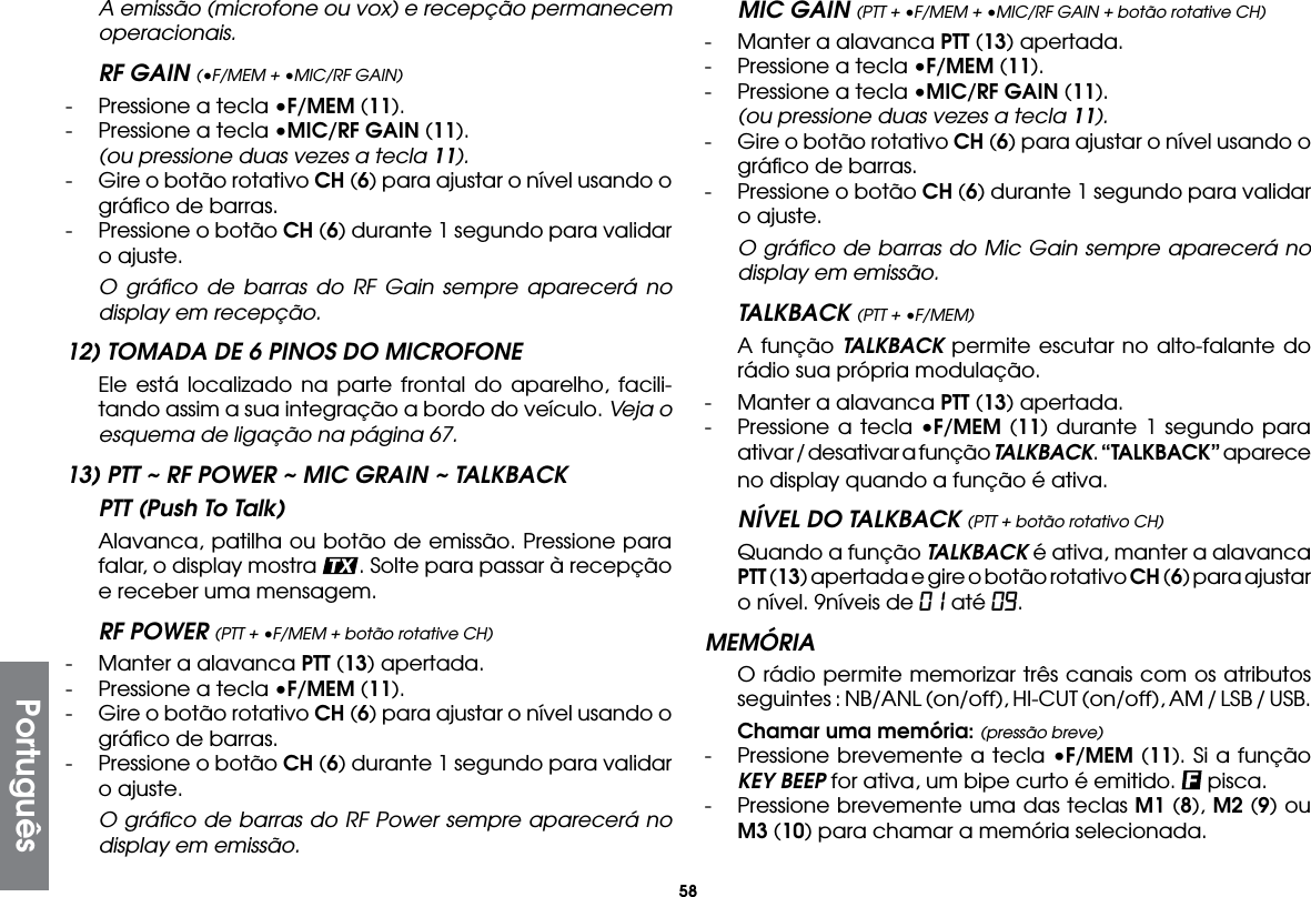 58 A emissão (microfone ou vox) e recepção permanecem operacionais.RF GAIN (•F/MEM + •MIC/RF GAIN)-  Pressione a tecla •F/MEM (11).-  Pressione a tecla •MIC/RF GAIN (11). (ou pressione duas vezes a tecla 11).-  Gire o botão rotativo CH (6) para ajustar o nível usando o gráﬁco de barras.-  Pressione o botão CH (6) durante 1 segundo para validar o ajuste.  O gráﬁco de barras do RF Gain sempre aparecerá no display em recepção.12) TOMADA DE 6 PINOS DO MICROFONE  Ele está localizado na parte frontal do aparelho, facili-tando assim a sua integração a bordo do veículo. Veja o esquema de ligação na página 67.13) PTT ~ RF POWER ~ MIC GRAIN ~ TALKBACKPTT (Push To Talk)  Alavanca, patilha ou botão de emissão. Pressione para falar, o display mostra  . Solte para passar à recepção e receber uma mensagem.RF POWER (PTT + •F/MEM + botão rotative CH)-  Manter a alavanca PTT (13) apertada.-  Pressione a tecla •F/MEM (11).-  Gire o botão rotativo CH (6) para ajustar o nível usando o gráﬁco de barras.-  Pressione o botão CH (6) durante 1 segundo para validar o ajuste.  O gráﬁco de barras do RF Power sempre aparecerá no display em emissão.MIC GAIN (PTT + •F/MEM + •MIC/RF GAIN + botão rotative CH)-  Manter a alavanca PTT (13) apertada.-  Pressione a tecla •F/MEM (11).-  Pressione a tecla •MIC/RF GAIN (11). (ou pressione duas vezes a tecla 11).-  Gire o botão rotativo CH (6) para ajustar o nível usando o gráﬁco de barras.-  Pressione o botão CH (6) durante 1 segundo para validar o ajuste.  O gráﬁco de barras do Mic Gain sempre aparecerá no display em emissão.TALKBACK (PTT + •F/MEM)  A função TALKBACK permite escutar no alto-falante do rádio sua própria modulação.-  Manter a alavanca PTT (13) apertada.-  Pressione a tecla •F/MEM (11) durante 1 segundo para ativar / desativar a função TALKBACK. “TALKBACK” aparece no display quando a função é ativa.NÍVEL DO TALKBACK (PTT + botão rotativo CH)  Quando a função TALKBACK é ativa, manter a alavanca PTT (13) apertada e gire o botão rotativo CH (6) para ajustar o nível. 9níveis de 01 até 09.MEMÓRIA  O rádio permite memorizar três canais com os atributos seguintes : NB/ANL (on/off), HI-CUT (on/off), AM / LSB / USB. Chamar uma memória: (pressão breve)-  Pressione brevemente a tecla •F/MEM (11). Si a função KEY BEEP for ativa, um bipe curto é emitido.   pisca.-  Pressione brevemente uma das teclas M1 (8), M2 (9) ou M3 (10) para chamar a memória selecionada.Português