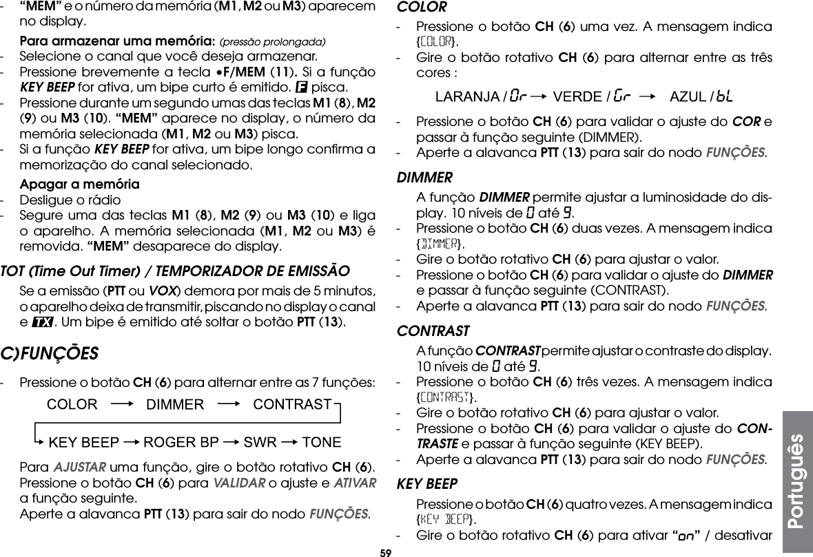 59-  “MEM” e o número da memória (M1, M2 ou M3) aparecem no display. Para armazenar uma memória: (pressão prolongada)-  Selecione o canal que você deseja armazenar.-  Pressione brevemente a tecla •F/MEM (11). Si a função KEY BEEP for ativa, um bipe curto é emitido.   pisca.- Pressione durante um segundo umas das teclas M1 (8), M2 (9) ou M3 (10). “MEM” aparece no display, o número da memória selecionada (M1, M2 ou M3) pisca.-  Si a função KEY BEEP for ativa, um bipe longo conﬁrma a memorização do canal selecionado. Apagar a memória-  Desligue o rádio-  Segure uma das teclas M1 (8), M2 (9) ou M3 (10) e liga o aparelho. A memória selecionada (M1, M2 ou M3) é removida. “MEM” desaparece do display.TOT (Time Out Timer) / TEMPORIZADOR DE EMISSÃO  Se a emissão (PTT ou VOX) demora por mais de 5 minutos, o aparelho deixa de transmitir, piscando no display o canal e  . Um bipe é emitido até soltar o botão PTT (13).C) FUNÇÕES-  Pressione o botão CH (6) para alternar entre as 7 funções: Para AJUSTAR uma função, gire o botão rotativo CH (6). Pressione o botão CH (6) para VALIDAR o ajuste e ATIVAR a função seguinte.  Aperte a alavanca PTT (13) para sair do nodo FUNÇÕES.COLOR-  Pressione o botão CH (6) uma vez. A mensagem indica {COLOR}.-  Gire o botão rotativo CH (6) para alternar entre as três cores :-  Pressione o botão CH (6) para validar o ajuste do COR e passar à função seguinte (DIMMER).-  Aperte a alavanca PTT (13) para sair do nodo FUNÇÕES.DIMMER  A função DIMMER permite ajustar a luminosidade do dis-play. 10 níveis de 0 até 9.-  Pressione o botão CH (6) duas vezes. A mensagem indica {DIMMER}.-  Gire o botão rotativo CH (6) para ajustar o valor.-  Pressione o botão CH (6) para validar o ajuste do DIMMER e passar à função seguinte (CONTRAST).-  Aperte a alavanca PTT (13) para sair do nodo FUNÇÕES.CONTRAST  A função CONTRAST permite ajustar o contraste do display. 10 níveis de 0 até 9.-  Pressione o botão CH (6) três vezes. A mensagem indica {CONTRAST}.-  Gire o botão rotativo CH (6) para ajustar o valor.-  Pressione o botão CH (6) para validar o ajuste do CON-TRASTE e passar à função seguinte (KEY BEEP).-  Aperte a alavanca PTT (13) para sair do nodo FUNÇÕES.KEY BEEP  Pressione o botão CH (6) quatro vezes. A mensagem indica {KEY BEEP}.-  Gire o botão rotativo CH (6) para ativar “on” / desativar Português