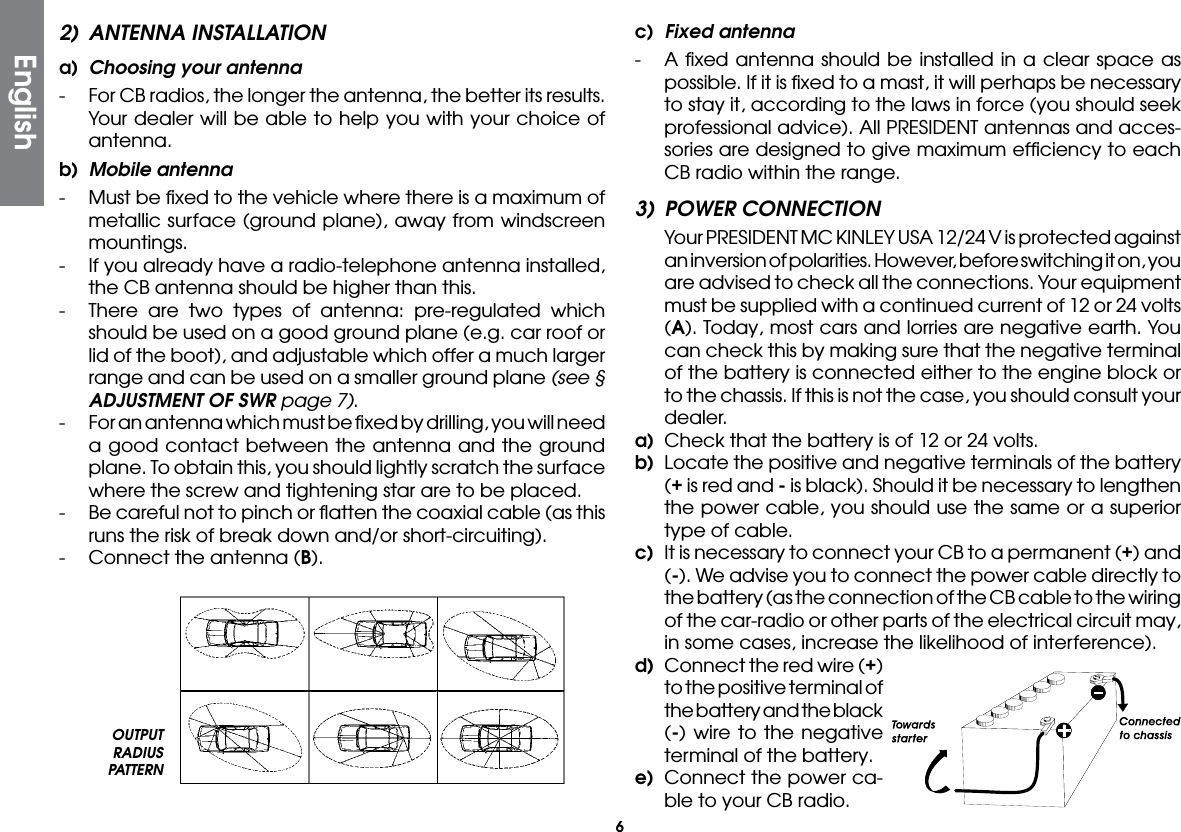 62)  ANTENNA INSTALLATIONa)  Choosing your antenna-  For CB radios, the longer the antenna, the better its results. Your dealer will be able to help you with your choice of antenna.b)  Mobile antenna-  Must be ﬁxed to the vehicle where there is a maximum of metallic surface (ground plane), away from windscreen mountings.-  If you already have a radio-telephone antenna installed, the CB antenna should be higher than this.-  There are two types of antenna: pre-regulated which should be used on a good ground plane (e.g. car roof or lid of the boot), and adjustable which offer a much larger range and can be used on a smaller ground plane (see § ADJUSTMENT OF SWR page 7).-  For an antenna which must be ﬁxed by drilling, you will need a good contact between the antenna and the ground plane. To obtain this, you should lightly scratch the surface where the screw and tightening star are to be placed.-  Be careful not to pinch or ﬂatten the coaxial cable (as this runs the risk of break down and/or short-circuiting).-  Connect the antenna (B).c)  Fixed antenna-  A ﬁxed antenna should be installed in a clear space as possible. If it is ﬁxed to a mast, it will perhaps be necessary to stay it, according to the laws in force (you should seek professional advice). All PRESIDENT antennas and acces-sories are designed to give maximum efﬁciency to each CB radio within the range.3)  POWER CONNECTION  Your PRESIDENT MC KINLEY USA 12/24 V is protected against an inversion of polarities. However, before switching it on, you are advised to check all the connections. Your equipment must be supplied with a continued current of 12 or 24 volts (A). Today, most cars and lorries are negative earth. You can check this by making sure that the negative terminal of the battery is connected either to the engine block or to the chassis. If this is not the case, you should consult your dealer.a)  Check that the battery is of 12 or 24 volts.b)  Locate the positive and negative terminals of the battery (+ is red and - is black). Should it be necessary to lengthen the power cable, you should use the same or a superior type of cable.c)  It is necessary to connect your CB to a permanent (+) and (-). We advise you to connect the power cable directly to the battery (as the connection of the CB cable to the wiring of the car-radio or other parts of the electrical circuit may, in some cases, increase the likelihood of interference).d)  Connect the red wire (+) to the positive terminal of the battery and the black (-) wire to the negative terminal of the battery.e)  Connect the power ca-ble to your CB radio.OUTPUT RADIUS PATTERNEnglish