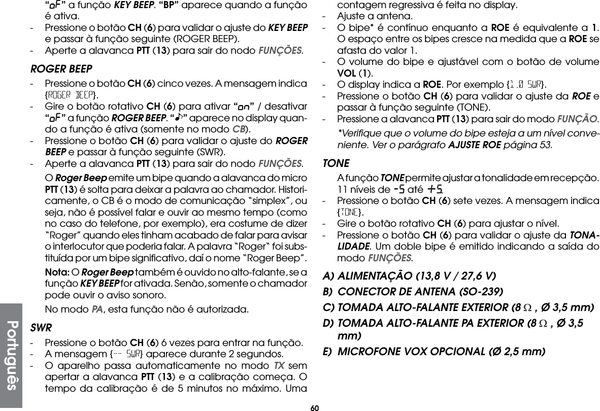 60“oF” a função KEY BEEP. “BP” aparece quando a função é ativa.-  Pressione o botão CH (6) para validar o ajuste do KEY BEEP e passar à função seguinte (ROGER BEEP).-  Aperte a alavanca PTT (13) para sair do nodo FUNÇÕES.ROGER BEEP-  Pressione o botão CH (6) cinco vezes. A mensagem indica {ROGER BEEP}.-  Gire o botão rotativo CH (6) para ativar “on” / desativar “oF” a função ROGER BEEP. “ ” aparece no display quan-do a função é ativa (somente no modo CB).-  Pressione o botão CH (6) para validar o ajuste do ROGER BEEP e passar à função seguinte (SWR).-  Aperte a alavanca PTT (13) para sair do nodo FUNÇÕES. O Roger Beep emite um bipe quando a alavanca do micro PTT (13) é solta para deixar a palavra ao chamador. Histori-camente, o CB é o modo de comunicação “simplex”, ou seja, não é possível falar e ouvir ao mesmo tempo (como no caso do telefone, por exemplo), era costume de dizer “Roger” quando eles tinham acabado de falar para avisar o interlocutor que poderia falar. A palavra “Roger“ foi subs-tituída por um bipe signiﬁcativo, daí o nome “Roger Beep”. Nota: O Roger Beep também é ouvido no alto-falante, se a função KEY BEEP for ativada. Senão, somente o chamador pode ouvir o aviso sonoro.  No modo PA, esta função não é autorizada.SWR-  Pressione o botão CH (6) 6 vezes para entrar na função.-  A mensagem {-- SWR} aparece durante 2 segundos.-  O aparelho passa automaticamente no modo TX sem apertar a alavanca PTT (13) e a calibração começa. O tempo da calibração é de 5 minutos no máximo. Uma contagem regressiva é feita no display.-  Ajuste a antena.-  O bipe* é contínuo enquanto a ROE é equivalente a 1. O espaço entre os bipes cresce na medida que a ROE se afasta do valor 1.-  O volume do bipe e ajustável com o botão de volume VOL (1).-  O display indica a ROE. Por exemplo {1.0 SWR}.-  Pressione o botão CH (6) para validar o ajuste da ROE e passar à função seguinte (TONE).-  Pressione a alavanca PTT (13) para sair do modo FUNÇÃO.  *Veriﬁque que o volume do bipe esteja a um nível conve-niente. Ver o parágrafo AJUSTE ROE página 53.TONE  A função TONE permite ajustar a tonalidade em recepção. 11 níveis de -5 até +5.-  Pressione o botão CH (6) sete vezes. A mensagem indica {TONE}.-  Gire o botão rotativo CH (6) para ajustar o nível.-  Pressione o botão CH (6) para validar o ajuste da TONA-LIDADE. Um doble bipe é emitido indicando a saída do modo FUNÇÕES.A) ALIMENTAÇÃO (13,8 V / 27,6 V)B)  CONECTOR DE ANTENA (SO-239)C) TOMADA ALTO-FALANTE EXTERIOR (8 Ω , Ø 3,5 mm)D) TOMADA ALTO-FALANTE PA EXTERIOR (8 Ω , Ø 3,5 mm)E)  MICROFONE VOX OPCIONAL (Ø 2,5 mm)Português