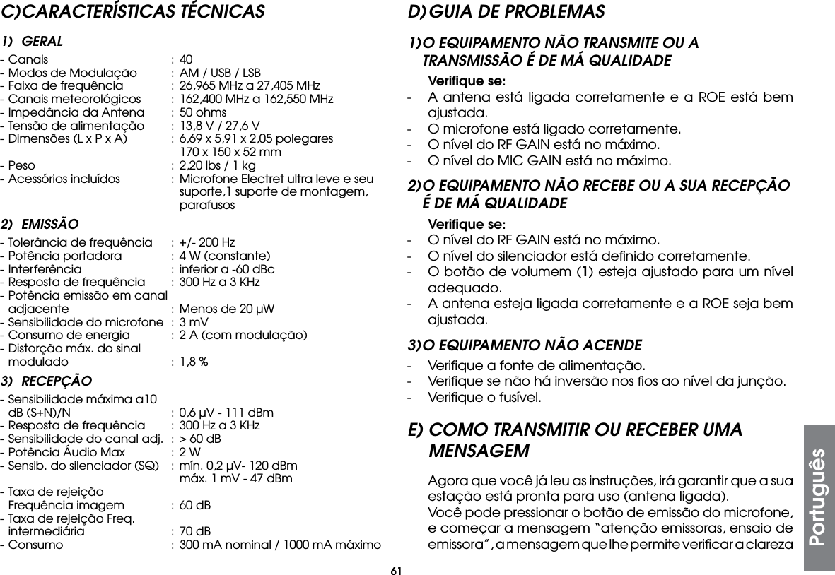 61C) CARACTERÍSTICAS  TÉCNICAS1) GERAL- Canais  : 40- Modos de Modulação  : AM / USB / LSB- Faixa de frequência  :  26,965 MHz a 27,405 MHz- Canais meteorológicos  :  162,400 MHz a 162,550 MHz- Impedância da Antena  : 50 ohms- Tensão de alimentação  : 13,8 V / 27,6 V- Dimensões (L x P x A)  :  6,69 x 5,91 x 2,05 polegares      170 x 150 x 52 mm- Peso  :  2,20 lbs / 1 kg- Acessórios incluídos  : Microfone Electret ultra leve e seu       suporte,1 suporte de montagem,     parafusos2) EMISSÃO- Tolerância de frequência  : +/- 200 Hz- Potência portadora  : 4 W (constante)- Interferência  :  inferior a -60 dBc- Resposta de frequência  :  300 Hz a 3 KHz- Potência emissão em canal  adjacente  :  Menos de 20 µW- Sensibilidade do microfone  :  3 mV- Consumo de energia  :  2 A (com modulação)- Distorção máx. do sinal   modulado  :  1,8 %3) RECEPÇÃO- Sensibilidade máxima a10   dB (S+N)/N  :  0,6 µV - 111 dBm- Resposta de frequência  :  300 Hz a 3 KHz- Sensibilidade do canal adj.  :  &gt; 60 dB- Potência Áudio Max  :  2 W- Sensib. do silenciador (SQ)  : mín. 0,2 µV- 120 dBm      máx. 1 mV - 47 dBm- Taxa de rejeição   Frequência imagem  :  60 dB- Taxa de rejeição Freq.  intermediária  :  70 dB- Consumo  :  300 mA nominal / 1000 mA máximoD) GUIA DE PROBLEMAS1) O EQUIPAMENTO NÃO TRANSMITE OU A TRANSMISSÃO É DE MÁ QUALIDADE Veriﬁque se:-  A antena está ligada corretamente e a ROE está bem ajustada.-  O microfone está ligado corretamente.-  O nível do RF GAIN está no máximo.-  O nível do MIC GAIN está no máximo.2) O EQUIPAMENTO NÃO RECEBE OU A SUA RECEPÇÃO É DE MÁ QUALIDADE Veriﬁque se:-  O nível do RF GAIN está no máximo.-  O nível do silenciador está deﬁnido corretamente.-  O botão de volumem (1) esteja ajustado para um nível adequado.-  A antena esteja ligada corretamente e a ROE seja bem ajustada.3) O EQUIPAMENTO NÃO ACENDE-  Veriﬁque a fonte de alimentação.-  Veriﬁque se não há inversão nos ﬁos ao nível da junção.-  Veriﬁque o fusível.E) COMO TRANSMITIR OU RECEBER UMA MENSAGEM  Agora que você já leu as instruções, irá garantir que a sua estação está pronta para uso (antena ligada).  Você pode pressionar o botão de emissão do microfone, e começar a mensagem “atenção emissoras, ensaio de emissora”, a mensagem que lhe permite veriﬁcar a clareza Português