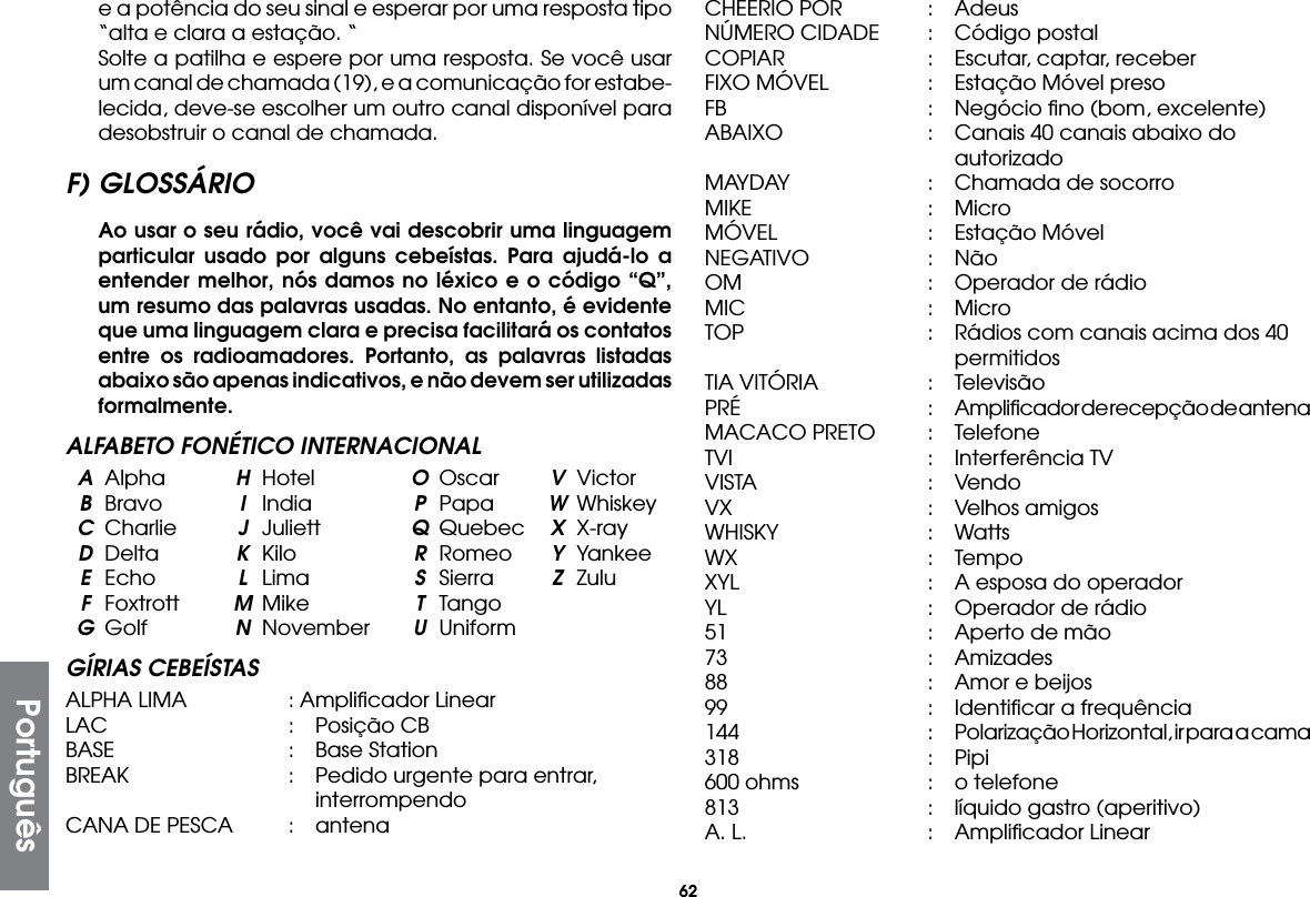 62e a potência do seu sinal e esperar por uma resposta tipo “alta e clara a estação. “  Solte a patilha e espere por uma resposta. Se você usar um canal de chamada (19), e a comunicação for estabe-lecida, deve-se escolher um outro canal disponível para desobstruir o canal de chamada.F) GLOSSÁRIO Ao usar o seu rádio, você vai descobrir uma linguagem particular usado por alguns cebeístas. Para ajudá-lo a entender melhor, nós damos no léxico e o código “Q”, um resumo das palavras usadas. No entanto, é evidente que uma linguagem clara e precisa facilitará os contatos entre os radioamadores. Portanto, as palavras listadas abaixo são apenas indicativos, e não devem ser utilizadas formalmente.ALFABETO FONÉTICO INTERNACIONAL A Alpha  H Hotel  O Oscar  V Victor B Bravo  I India  P Papa  W Whiskey C Charlie  J Juliett  Q Quebec  X X-ray D Delta  K Kilo  R Romeo  Y Yankee E Echo  L Lima  S Sierra  Z Zulu F Foxtrott  M Mike  T Tango G Golf  N November  U UniformGÍRIAS CEBEÍSTASALPHA LIMA  : Ampliﬁcador LinearLAC  :  Posição CBBASE  :  Base StationBREAK  :  Pedido urgente para entrar,     interrompendoCANA DE PESCA  :  antenaCHEERIO POR  :  AdeusNÚMERO CIDADE  :  Código postalCOPIAR  :  Escutar, captar, receberFIXO MÓVEL  :  Estação Móvel presoFB    :  Negócio ﬁno (bom, excelente)ABAIXO  :  Canais 40 canais abaixo do     autorizadoMAYDAY  :  Chamada de socorroMIKE  : MicroMÓVEL  :  Estação MóvelNEGATIVO  : NãoOM  :  Operador de rádioMIC  : MicroTOP  :  Rádios com canais acima dos 40      permitidosTIA VITÓRIA  :  TelevisãoPRÉ  :  Ampliﬁcador de recepção de antenaMACACO PRETO  :  TelefoneTVI   :  Interferência TVVISTA  : VendoVX   :  Velhos amigosWHISKY  : WattsWX   :  TempoXYL  :  A esposa do operadorYL    :  Operador de rádio51    :  Aperto de mão73   :  Amizades88    :  Amor e beijos99    :  Identiﬁcar a frequência144  :  Polarização Horizontal, ir para a cama318  : Pipi600 ohms  :  o telefone813  :  líquido gastro (aperitivo)A. L.  :  Ampliﬁcador LinearPortuguês