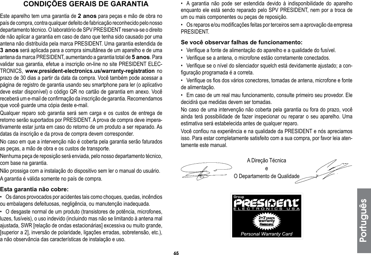 65CONDIÇÕES GERAIS DE GARANTIAEste aparelho tem uma garantia de 2 anos para peças e mão de obra no país de compra, contra qualquer defeito de fabricação reconhecido pelo nosso departamento técnico. O laboratório de SPV PRESIDENT reserva-se o direito de não aplicar a garantia em caso de dano que tenha sido causado por uma antena não distribuída pela marca PRESIDENT. Uma garantia estendida de 3 anos será aplicada para a compra simultânea de um aparelho e de uma antena da marca PRESIDENT, aumentando a garantia total de 5 anos. Para validar sua garantia, efetue a inscrição on-line no site PRESIDENT ELEC-TRONICS, www.president-electronics.us/warranty-registration no prazo de 30 dias a partir da data da compra. Você também pode acessar a página de registro de garantia usando seu smartphone para ler (o aplicativo deve estar disponível) o código QR no cartão de garantia em anexo. Você receberá um e-mail de confirmação da inscrição de garantia. Recomendamos que você guarde uma cópia deste e-mail.Qualquer reparo sob garantia será sem carga e os custos de entrega de retorno serão suportados por PRESIDENT. A prova de compra deve impera-tivamente estar junta em caso do retorno de um produto a ser reparado. As datas da inscrição e da prova de compra devem corresponder.No caso em que a intervenção não é coberta pela garantia serão faturados as peças, a mão de obra e os custos de transporte.Nenhuma peça de reposição será enviada, pelo nosso departamento técnico, com base na garantia.Não prossiga com a instalação do dispositivo sem ler o manual do usuário.A garantia é válida somente no país de compra.Esta garantia não cobre:•  Os danos provocados por acidentes tais como choques, quedas, incêndios ou embalagens defeituosas, negligência, ou manutenção inadequada.•  O desgaste normal de um produto (transistores de potência, microfones, luzes, fusíveis), o uso indevido (incluindo mas não se limitando à antena mal ajustada, SWR [relação de ondas estacionárias] excessiva ou muito grande, [superior a 2], inversão de polaridade, ligações erradas, sobretensão, etc.), a não observância das características de instalação e uso.•  A garantia não pode ser estendida devido à indisponibilidade do aparelho enquanto ele está sendo reparado pelo SPV PRESIDENT, nem por a troca de um ou mais componentes ou peças de reposição.•  Os reparos e/ou modificações feitas por terceiros sem a aprovação da empresa PRESIDENT.Se você observar falhas de funcionamento:•  Verifique a fonte de alimentação do aparelho e a qualidade do fusível.•  Verifique se a antena, o microfone estão corretamente conectados.•  Verifique se o nível do silenciador squelch está devidamente ajustado; a con-figuração programada é a correta.•  Verifique os fios dos vários conectores, tomadas de antena, microfone e fonte de alimentação.•  Em caso de um real mau funcionamento, consulte primeiro seu provedor. Ele decidirá que medidas devem ser tomadas.No caso de uma intervenção não coberta pela garantia ou fora do prazo, você ainda terá possibilidade de fazer inspecionar ou reparar o seu aparelho. Uma estimativa será estabelecida antes de qualquer reparo.Você confiou na experiência e na qualidade da PRESIDENT e nós apreciamos isso. Para estar completamente satisfeito com a sua compra, por favor leia aten-tamente este manual.A Direção TécnicaeO Departamento de QualidadePortuguês