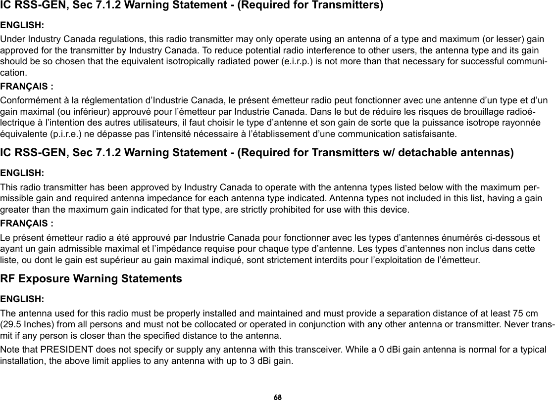 68IC RSS-GEN, Sec 7.1.2 Warning Statement - (Required for Transmitters)ENGLISH:Under Industry Canada regulations, this radio transmitter may only operate using an antenna of a type and maximum (or lesser) gain approved for the transmitter by Industry Canada. To reduce potential radio interference to other users, the antenna type and its gain should be so chosen that the equivalent isotropically radiated power (e.i.r.p.) is not more than that necessary for successful communi-cation.FRANÇAIS :Conformément à la réglementation d’Industrie Canada, le présent émetteur radio peut fonctionner avec une antenne d’un type et d’un gain maximal (ou inférieur) approuvé pour l’émetteur par Industrie Canada. Dans le but de réduire les risques de brouillage radioé-lectrique à l’intention des autres utilisateurs, il faut choisir le type d’antenne et son gain de sorte que la puissance isotrope rayonnée équivalente (p.i.r.e.) ne dépasse pas l’intensité nécessaire à l’établissement d’une communication satisfaisante.IC RSS-GEN, Sec 7.1.2 Warning Statement - (Required for Transmitters w/ detachable antennas)ENGLISH:This radio transmitter has been approved by Industry Canada to operate with the antenna types listed below with the maximum per-missible gain and required antenna impedance for each antenna type indicated. Antenna types not included in this list, having a gain greater than the maximum gain indicated for that type, are strictly prohibited for use with this device.FRANÇAIS :Le présent émetteur radio a été approuvé par Industrie Canada pour fonctionner avec les types d’antennes énumérés ci-dessous et ayant un gain admissible maximal et l’impédance requise pour chaque type d’antenne. Les types d’antennes non inclus dans cette liste, ou dont le gain est supérieur au gain maximal indiqué, sont strictement interdits pour l’exploitation de l’émetteur.RF Exposure Warning StatementsENGLISH:The antenna used for this radio must be properly installed and maintained and must provide a separation distance of at least 75 cm (29.5 Inches) from all persons and must not be collocated or operated in conjunction with any other antenna or transmitter. Never trans-mit if any person is closer than the specied distance to the antenna.Note that PRESIDENT does not specify or supply any antenna with this transceiver. While a 0 dBi gain antenna is normal for a typical installation, the above limit applies to any antenna with up to 3 dBi gain.