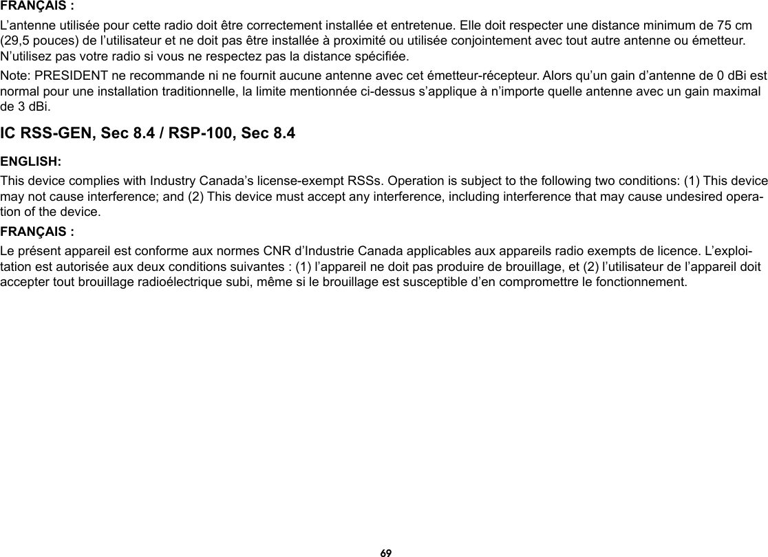69FRANÇAIS :L’antenne utilisée pour cette radio doit être correctement installée et entretenue. Elle doit respecter une distance minimum de 75 cm (29,5 pouces) de l’utilisateur et ne doit pas être installée à proximité ou utilisée conjointement avec tout autre antenne ou émetteur. N’utilisez pas votre radio si vous ne respectez pas la distance spéciée.Note: PRESIDENT ne recommande ni ne fournit aucune antenne avec cet émetteur-récepteur. Alors qu’un gain d’antenne de 0 dBi est normal pour une installation traditionnelle, la limite mentionnée ci-dessus s’applique à n’importe quelle antenne avec un gain maximal de 3 dBi.IC RSS-GEN, Sec 8.4 / RSP-100, Sec 8.4ENGLISH:This device complies with Industry Canada’s license-exempt RSSs. Operation is subject to the following two conditions: (1) This device may not cause interference; and (2) This device must accept any interference, including interference that may cause undesired opera-tion of the device.FRANÇAIS :Le présent appareil est conforme aux normes CNR d’Industrie Canada applicables aux appareils radio exempts de licence. L’exploi-tation est autorisée aux deux conditions suivantes : (1) l’appareil ne doit pas produire de brouillage, et (2) l’utilisateur de l’appareil doit accepter tout brouillage radioélectrique subi, même si le brouillage est susceptible d’en compromettre le fonctionnement.