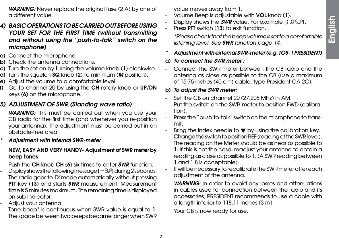 7 WARNING: Never replace the original fuse (2 A) by one of a different value.4)  BASIC OPERATIONS TO BE CARRIED OUT BEFORE USING YOUR SET FOR THE FIRST TIME (without transmitting and without using the “push-to-talk” switch on the microphone)a)  Connect the microphone.b)  Check the antenna connections.c)  Turn the set on by turning the volume knob (1) clockwise.d)  Turn the squelch SQ knob (2) to minimum (M position).e)  Adjust the volume to a comfortable level.f)  Go to channel 20 by using the CH rotary knob or UP/DN keys (6) on the microphone.5)  ADJUSTMENT OF SWR (Standing wave ratio) WARNING: This must be carried out when you use your CB radio for the ﬁrst time (and whenever you re-position your antenna). The adjustment must be carried out in an obstacle-free area.*  Adjustment with internal SWR-meter  NEW, EASY AND VERY HANDY- Adjustment of SWR meter by beep tones Push the CH knob CH (6) six times to enter SWR function.-  Display shows the following message {-- SWR} during 2 seconds.-  The radio goes to TX mode automatically without pressing PTT key (13) and starts SWR measurement. Measurement time is 5 minutes maximum. The remaining time is displayed on sub Indicator.-  Adjust your antenna.-  Tone beep* is continuous when SWR value is equal to 1. The space between two beeps became longer when SWR Englishvalue moves away from 1.-  Volume Beep is adjustable with VOL knob (1).-  Display shows the SWR value. For example {1.0 SWR}.- Press PTT switch (13) to exit function.  *Please check that the beep volume is set to a comfortable listening level. See SWR function page 14.*  Adjustment with external SWR-meter (e.g. TOS-1 PRESIDENT)a)  To connect the SWR meter :-  Connect the SWR meter between the CB radio and the antenna as close as possible to the CB (use a maximum of 15.75 inches (40 cm) cable, type President CA 2C).b)  To adjust the SWR meter:-  Set the CB on channel 20 (27.205 MHz) in AM.-  Put the switch on the SWR-meter to position FWD (calibra-tion).-  Press the “push-to-talk” switch on the microphone to trans-mit.-  Bring the index needle to  by using the calibration key.-  Change the switch to position REF (reading of the SWR level). The reading on the Meter should be as near as possible to 1. If this is not the case, readjust your antenna to obtain a reading as close as possible to 1. (A SWR reading between 1 and 1.8 is acceptable).-  It will be necessary to recalibrate the SWR meter after each adjustment of the antenna. WARNING: In order to avoid any losses and attenuations in cables used for connection between the radio and its accessories, PRESIDENT recommends to use a cable with a length inferior to 118.11 inches (3 m).  Your CB is now ready for use.