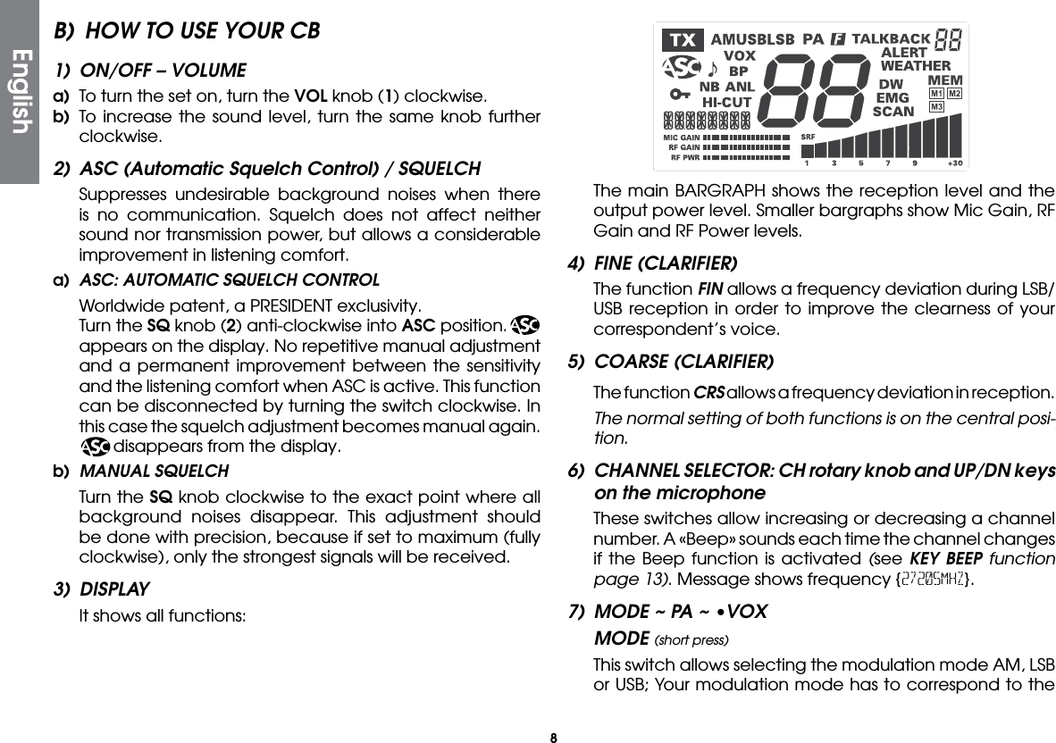 8B)  HOW TO USE YOUR CB1)  ON/OFF – VOLUMEa)  To turn the set on, turn the VOL knob (1) clockwise.b) To increase the sound level, turn the same knob further clockwise.2)  ASC (Automatic Squelch Control) / SQUELCH  Suppresses undesirable background noises when there is no communication. Squelch does not affect neither sound nor transmission power, but allows a considerable improvement in listening comfort.a)  ASC: AUTOMATIC SQUELCH CONTROL  Worldwide patent, a PRESIDENT exclusivity.  Turn the SQ knob (2) anti-clockwise into ASC position.  appears on the display. No repetitive manual adjustment and a permanent improvement between the sensitivity and the listening comfort when ASC is active. This function can be disconnected by turning the switch clockwise. In this case the squelch adjustment becomes manual again.    disappears from the display.b)  MANUAL SQUELCH  Turn the SQ knob clockwise to the exact point where all background noises disappear. This adjustment should be done with precision, because if set to maximum (fully clockwise), only the strongest signals will be received.3) DISPLAY  It shows all functions:  The main BARGRAPH shows the reception level and the output power level. Smaller bargraphs show Mic Gain, RF Gain and RF Power levels.4)  FINE (CLARIFIER)  The function FIN allows a frequency deviation during LSB/USB reception in order to improve the clearness of your correspondent’s voice.5)  COARSE (CLARIFIER)  The function CRS allows a frequency deviation in reception.  The normal setting of both functions is on the central posi-tion.6)  CHANNEL SELECTOR: CH rotary knob and UP/DN keys on the microphone  These switches allow increasing or decreasing a channel number. A «Beep» sounds each time the channel changes if the Beep function is activated (see KEY BEEP function page 13). Message shows frequency {27205MHZ}.7)  MODE ~ PA ~ •VOXMODE (short press)  This switch allows selecting the modulation mode AM, LSB or USB; Your modulation mode has to correspond to the English