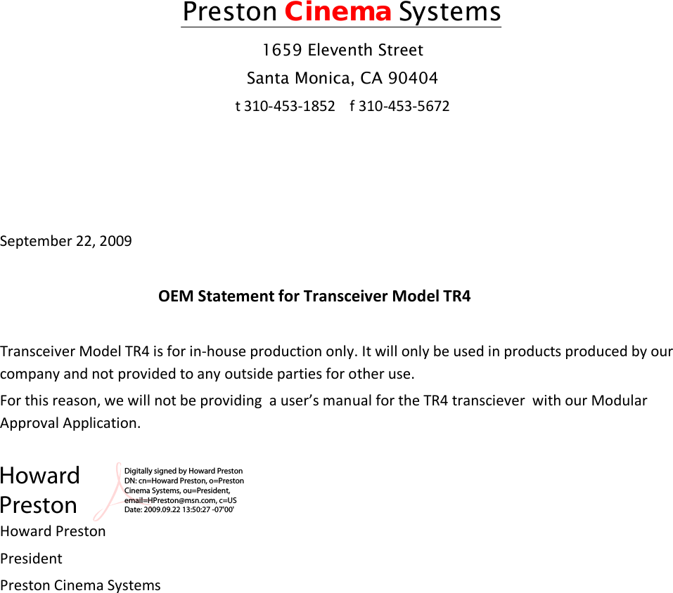 Preston Cinema Systems 1659 Eleventh Street Santa Monica, CA 90404 t 310-453-1852    f 310-453-5672     September 22, 2009     OEM Statement for Transceiver Model TR4  Transceiver Model TR4 is for in-house production only. It will only be used in products produced by our company and not provided to any outside parties for other use. For this reason, we will not be providing  a user’s manual for the TR4 transciever  with our Modular Approval Application.    Howard Preston President  Preston Cinema Systems         Howard PrestonDigitally signed by Howard Preston DN: cn=Howard Preston, o=Preston Cinema Systems, ou=President, email=HPreston@msn.com, c=US Date: 2009.09.22 13:50:27 -07&apos;00&apos;