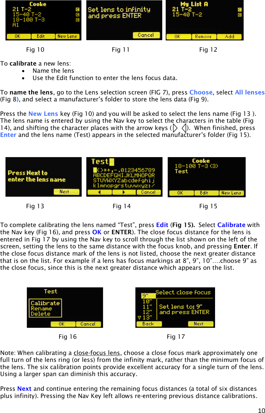  10         To calibrate a new lens: • Name the lens • Use the Edit function to enter the lens focus data.  To name the lens, go to the Lens selection screen (FIG 7), press Choose, select All lenses (Fig 8), and select a manufacturer’s folder to store the lens data (Fig 9).   Press the New Lens key (Fig 10) and you will be asked to select the lens name (Fig 13 ). The lens name is entered by using the Nav key to select the characters in the table (Fig 14), and shifting the character places with the arrow keys (        ).  When finished, press Enter and the lens name (Test) appears in the selected manufacturer’s folder (Fig 15).            To complete calibrating the lens named “Test”, press Edit (Fig 15).  Select Calibrate with the Nav key (Fig 16), and press OK or ENTER). The close focus distance for the lens is entered in Fig 17 by using the Nav key to scroll through the list shown on the left of the screen, setting the lens to the same distance with the focus knob, and pressing Enter. If the close focus distance mark of the lens is not listed, choose the next greater distance that is on the list. For example if a lens has focus markings at 8”, 9”, 10”….choose 9” as the close focus, since this is the next greater distance which appears on the list.            Note: When calibrating a close-focus lens , choose a close focus mark approximately one full turn of the lens ring (or less) from the infinity mark, rather than the minimum focus of the lens. The six calibration points provide excellent accuracy for a single turn of the lens. Using a larger span can diminish this accuracy.  Press Next and continue entering the remaining focus distances (a total of six distances plus infinity). Pressing the Nav Key left allows re-entering previous distance calibrations. Fig 10              Fig 11    Fig 12  Fig 13    Fig 14    Fig 15 Fig 16                Fig 17     