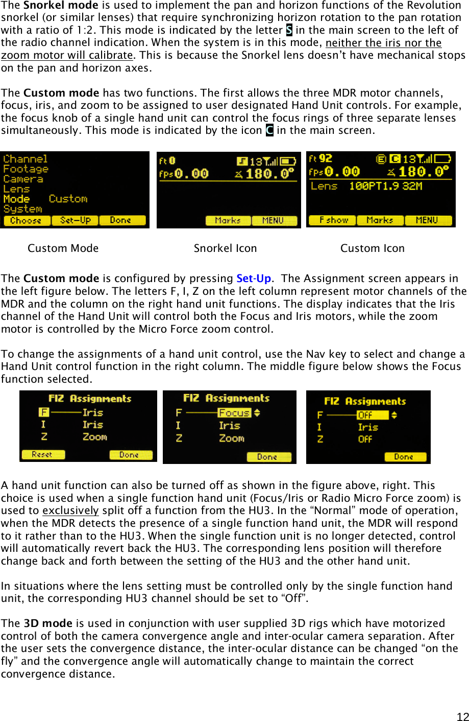  12  The Snorkel mode is used to implement the pan and horizon functions of the Revolution snorkel (or similar lenses) that require synchronizing horizon rotation to the pan rotation with a ratio of 1:2. This mode is indicated by the letter S in the main screen to the left of the radio channel indication. When the system is in this mode, neither the iris nor the zoom motor will calibrate . This is because the Snorkel lens doesn’t have mechanical stops on the pan and horizon axes. The Custom mode has two functions. The first allows the three MDR motor channels, focus, iris, and zoom to be assigned to user designated Hand Unit controls. For example, the focus knob of a single hand unit can control the focus rings of three separate lenses simultaneously. This mode is indicated by the icon C in the main screen.    The Custom mode is configured by pressing Set-Up.  The Assignment screen appears in the left figure below. The letters F, I, Z on the left column represent motor channels of the MDR and the column on the right hand unit functions. The display indicates that the Iris channel of the Hand Unit will control both the Focus and Iris motors, while the zoom motor is controlled by the Micro Force zoom control.  To change the assignments of a hand unit control, use the Nav key to select and change a Hand Unit control function in the right column. The middle figure below shows the Focus function selected.        A hand unit function can also be turned off as shown in the figure above, right. This choice is used when a single function hand unit (Focus/Iris or Radio Micro Force zoom) is used to exclusively  split off a function from the HU3. In the “Normal” mode of operation, when the MDR detects the presence of a single function hand unit, the MDR will respond to it rather than to the HU3. When the single function unit is no longer detected, control will automatically revert back the HU3. The corresponding lens position will therefore change back and forth between the setting of the HU3 and the other hand unit. In situations where the lens setting must be controlled only by the single function hand unit, the corresponding HU3 channel should be set to “Off”.  The 3D mode is used in conjunction with user supplied 3D rigs which have motorized control of both the camera convergence angle and inter-ocular camera separation. After the user sets the convergence distance, the inter-ocular distance can be changed “on the fly” and the convergence angle will automatically change to maintain the correct convergence distance.   Custom Mode       Snorkel Icon      Custom Icon 