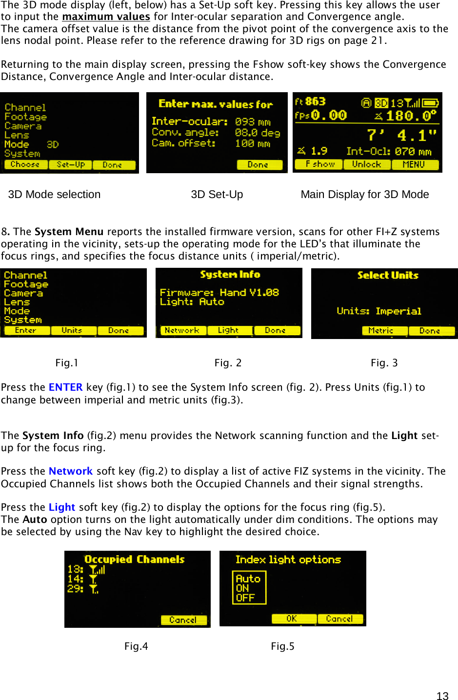  13 The 3D mode display (left, below) has a Set-Up soft key. Pressing this key allows the user to input the maximum valuesThe camera offset value is the distance from the pivot point of the convergence axis to the lens nodal point. Please refer to the reference drawing for 3D rigs on page 21.  for Inter-ocular separation and Convergence angle.  Returning to the main display screen, pressing the Fshow soft-key shows the Convergence Distance, Convergence Angle and Inter-ocular distance.     8. The System Menu reports the installed firmware version, scans for other FI+Z systems operating in the vicinity, sets-up the operating mode for the LED’s that illuminate the focus rings, and specifies the focus distance units ( imperial/metric).     Press the ENTER key (fig.1) to see the System Info screen (fig. 2). Press Units (fig.1) to change between imperial and metric units (fig.3).   The System Info (fig.2) menu provides the Network scanning function and the Light set-up for the focus ring.  Press the Network soft key (fig.2) to display a list of active FIZ systems in the vicinity. The Occupied Channels list shows both the Occupied Channels and their signal strengths.  Press the Light soft key (fig.2) to display the options for the focus ring (fig.5). The Auto option turns on the light automatically under dim conditions. The options may be selected by using the Nav key to highlight the desired choice.                         Fig.1                                          Fig. 2                                        Fig. 3       Fig.4                                      Fig.5 3D Mode selection         3D Set-Up    Main Display for 3D Mode 