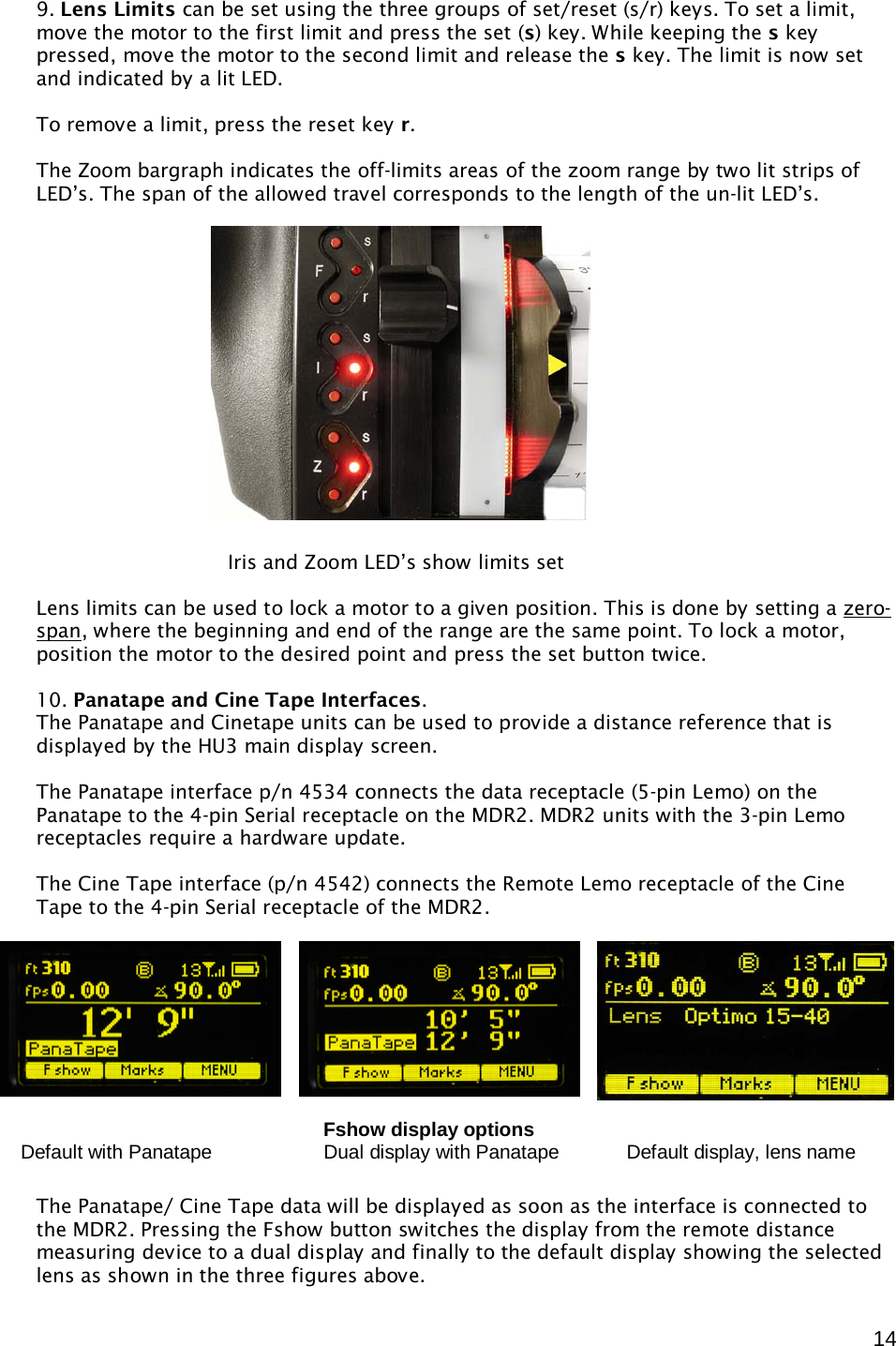  14 9. Lens Limits can be set using the three groups of set/reset (s/r) keys. To set a limit, move the motor to the first limit and press the set (s) key. While keeping the s key pressed, move the motor to the second limit and release the s key. The limit is now set and indicated by a lit LED.  To remove a limit, press the reset key r.  The Zoom bargraph indicates the off-limits areas of the zoom range by two lit strips of LED’s. The span of the allowed travel corresponds to the length of the un-lit LED’s.                  Lens limits can be used to lock a motor to a given position. This is done by setting a zero-span , where the beginning and end of the range are the same point. To lock a motor, position the motor to the desired point and press the set button twice.  10. Panatape and Cine Tape Interfaces. The Panatape and Cinetape units can be used to provide a distance reference that is displayed by the HU3 main display screen.   The Panatape interface p/n 4534 connects the data receptacle (5-pin Lemo) on the Panatape to the 4-pin Serial receptacle on the MDR2. MDR2 units with the 3-pin Lemo receptacles require a hardware update.  The Cine Tape interface (p/n 4542) connects the Remote Lemo receptacle of the Cine Tape to the 4-pin Serial receptacle of the MDR2.      The Panatape/ Cine Tape data will be displayed as soon as the interface is connected to the MDR2. Pressing the Fshow button switches the display from the remote distance measuring device to a dual display and finally to the default display showing the selected lens as shown in the three figures above.  Iris and Zoom LED’s show limits set          Fshow display options  Default with Panatape                   Dual display with Panatape          Default display, lens name 