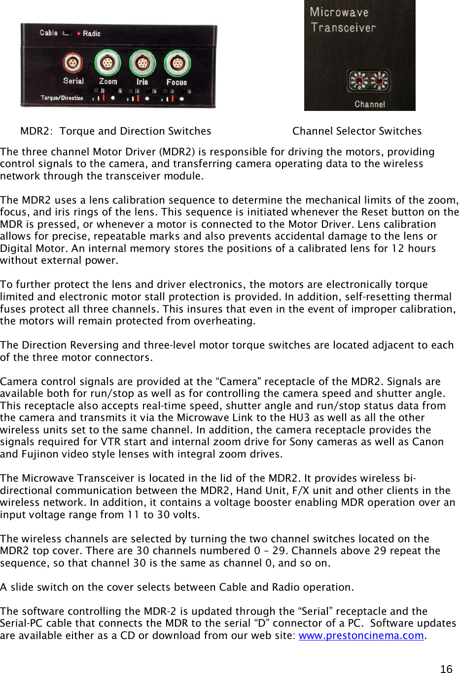  16                The three channel Motor Driver (MDR2) is responsible for driving the motors, providing control signals to the camera, and transferring camera operating data to the wireless network through the transceiver module.  The MDR2 uses a lens calibration sequence to determine the mechanical limits of the zoom, focus, and iris rings of the lens. This sequence is initiated whenever the Reset button on the MDR is pressed, or whenever a motor is connected to the Motor Driver. Lens calibration allows for precise, repeatable marks and also prevents accidental damage to the lens or Digital Motor. An internal memory stores the positions of a calibrated lens for 12 hours without external power.  To further protect the lens and driver electronics, the motors are electronically torque limited and electronic motor stall protection is provided. In addition, self-resetting thermal fuses protect all three channels. This insures that even in the event of improper calibration, the motors will remain protected from overheating.   The Direction Reversing and three-level motor torque switches are located adjacent to each of the three motor connectors.  Camera control signals are provided at the “Camera&quot; receptacle of the MDR2. Signals are available both for run/stop as well as for controlling the camera speed and shutter angle. This receptacle also accepts real-time speed, shutter angle and run/stop status data from the camera and transmits it via the Microwave Link to the HU3 as well as all the other wireless units set to the same channel. In addition, the camera receptacle provides the signals required for VTR start and internal zoom drive for Sony cameras as well as Canon and Fujinon video style lenses with integral zoom drives.   The Microwave Transceiver is located in the lid of the MDR2. It provides wireless bi-directional communication between the MDR2, Hand Unit, F/X unit and other clients in the wireless network. In addition, it contains a voltage booster enabling MDR operation over an input voltage range from 11 to 30 volts.   The wireless channels are selected by turning the two channel switches located on the MDR2 top cover. There are 30 channels numbered 0 – 29. Channels above 29 repeat the sequence, so that channel 30 is the same as channel 0, and so on.  A slide switch on the cover selects between Cable and Radio operation.   The software controlling the MDR-2 is updated through the “Serial” receptacle and the Serial-PC cable that connects the MDR to the serial “D” connector of a PC.  Software updates are available either as a CD or download from our web site: www.prestoncinema.com.         MDR2:  Torque and Direction Switches                         Channel Selector Switches 