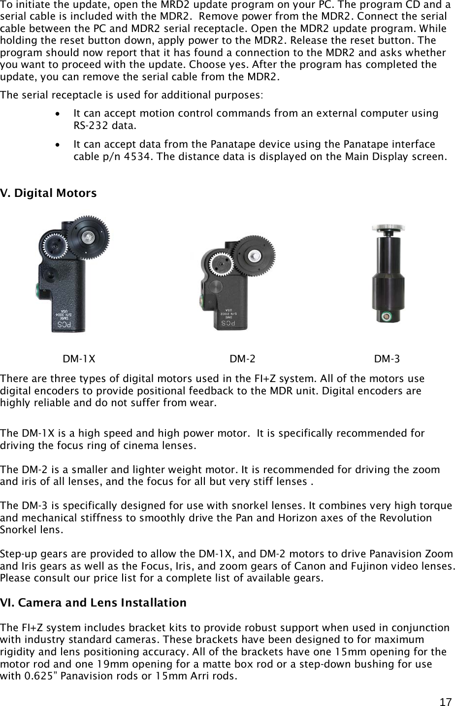  17 To initiate the update, open the MRD2 update program on your PC. The program CD and a serial cable is included with the MDR2.  Remove power from the MDR2. Connect the serial cable between the PC and MDR2 serial receptacle. Open the MDR2 update program. While holding the reset button down, apply power to the MDR2. Release the reset button. The program should now report that it has found a connection to the MDR2 and asks whether you want to proceed with the update. Choose yes. After the program has completed the update, you can remove the serial cable from the MDR2. The serial receptacle is used for additional purposes: • It can accept motion control commands from an external computer using RS-232 data. • It can accept data from the Panatape device using the Panatape interface cable p/n 4534. The distance data is displayed on the Main Display screen.  V. Digital Motors               There are three types of digital motors used in the FI+Z system. All of the motors use digital encoders to provide positional feedback to the MDR unit. Digital encoders are highly reliable and do not suffer from wear.   The DM-1X is a high speed and high power motor.  It is specifically recommended for driving the focus ring of cinema lenses.   The DM-2 is a smaller and lighter weight motor. It is recommended for driving the zoom and iris of all lenses, and the focus for all but very stiff lenses .  The DM-3 is specifically designed for use with snorkel lenses. It combines very high torque and mechanical stiffness to smoothly drive the Pan and Horizon axes of the Revolution Snorkel lens.  Step-up gears are provided to allow the DM-1X, and DM-2 motors to drive Panavision Zoom and Iris gears as well as the Focus, Iris, and zoom gears of Canon and Fujinon video lenses. Please consult our price list for a complete list of available gears.  VI. Camera and Lens Installation  The FI+Z system includes bracket kits to provide robust support when used in conjunction with industry standard cameras. These brackets have been designed to for maximum rigidity and lens positioning accuracy. All of the brackets have one 15mm opening for the motor rod and one 19mm opening for a matte box rod or a step-down bushing for use with 0.625” Panavision rods or 15mm Arri rods.   DM-1X             DM-2           DM-3 