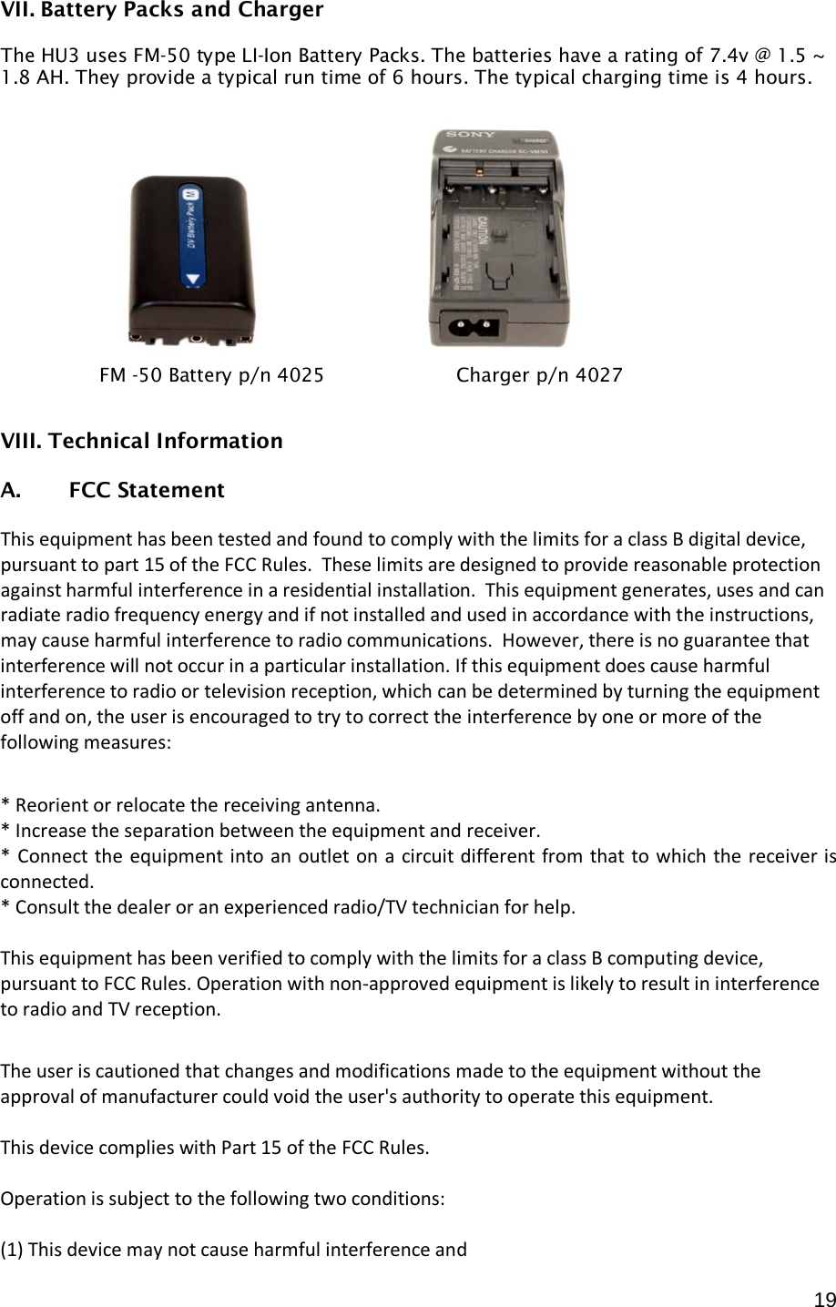  19 VII. Battery Packs and Charger  The HU3 uses FM-50 type LI-Ion Battery Packs. The batteries have a rating of 7.4v @ 1.5 ~ 1.8 AH. They provide a typical run time of 6 hours. The typical charging time is 4 hours.                 VIII. Technical Information  A. FCC Statement  This equipment has been tested and found to comply with the limits for a class B digital device, pursuant to part 15 of the FCC Rules.  These limits are designed to provide reasonable protection against harmful interference in a residential installation.  This equipment generates, uses and can radiate radio frequency energy and if not installed and used in accordance with the instructions, may cause harmful interference to radio communications.  However, there is no guarantee that interference will not occur in a particular installation. If this equipment does cause harmful interference to radio or television reception, which can be determined by turning the equipment off and on, the user is encouraged to try to correct the interference by one or more of the following measures:  * Reorient or relocate the receiving antenna. * Increase the separation between the equipment and receiver. * Connect the equipment into an outlet on a circuit different from that to which the receiver is connected. * Consult the dealer or an experienced radio/TV technician for help.  This equipment has been verified to comply with the limits for a class B computing device, pursuant to FCC Rules. Operation with non-approved equipment is likely to result in interference to radio and TV reception.    The user is cautioned that changes and modifications made to the equipment without the approval of manufacturer could void the user&apos;s authority to operate this equipment.  This device complies with Part 15 of the FCC Rules.  Operation is subject to the following two conditions:  (1) This device may not cause harmful interference and FM -50 Battery p/n 4025                      Charger p/n 4027 