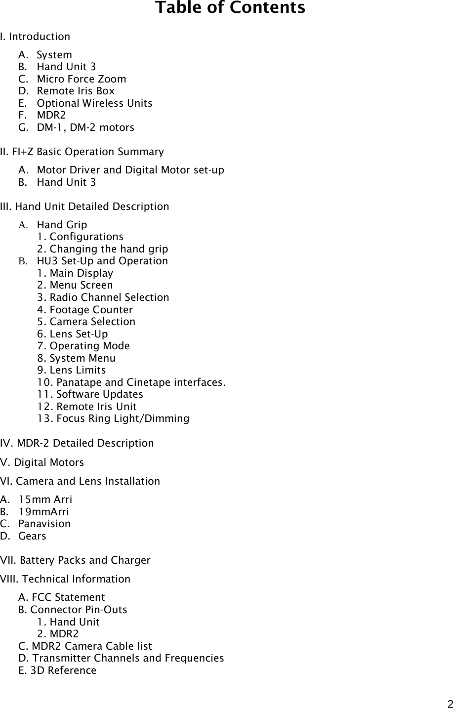  2 Table of Contents  I. Introduction A. System B. Hand Unit 3 C. Micro Force Zoom D. Remote Iris Box E. Optional Wireless Units  F. MDR2 G. DM-1, DM-2 motors  II. FI+Z Basic Operation Summary A. Motor Driver and Digital Motor set-up B. Hand Unit 3   III. Hand Unit Detailed Description A. Hand Grip  1. Configurations  2. Changing the hand grip B. HU3 Set-Up and Operation  1. Main Display  2. Menu Screen  3. Radio Channel Selection  4. Footage Counter  5. Camera Selection  6. Lens Set-Up  7. Operating Mode  8. System Menu  9. Lens Limits  10. Panatape and Cinetape interfaces.   11. Software Updates   12. Remote Iris Unit   13. Focus Ring Light/Dimming  IV. MDR-2 Detailed Description V. Digital Motors VI. Camera and Lens Installation A. 15mm Arri B. 19mmArri C. Panavision D. Gears  VII. Battery Packs and Charger VIII. Technical Information A. FCC Statement B. Connector Pin-Outs  1. Hand Unit  2. MDR2  C. MDR2 Camera Cable list D. Transmitter Channels and Frequencies E. 3D Reference 