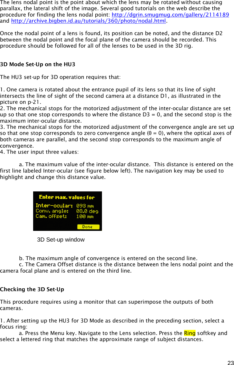  23 The lens nodal point is the point about which the lens may be rotated without causing parallax, the lateral shift of the image. Several good tutorials on the web describe the procedure for finding the lens nodal point: http://dgrin.smugmug.com/gallery/2114189 and http://archive.bigben.id.au/tutorials/360/photo/nodal.html.  Once the nodal point of a lens is found, its position can be noted, and the distance D2 between the nodal point and the focal plane of the camera should be recorded. This procedure should be followed for all of the lenses to be used in the 3D rig.   3D Mode Set-Up on the HU3  The HU3 set-up for 3D operation requires that:  1. One camera is rotated about the entrance pupil of its lens so that its line of sight intersects the line of sight of the second camera at a distance D1, as illustrated in the picture on p-21. 2. The mechanical stops for the motorized adjustment of the inter-ocular distance are set up so that one stop corresponds to where the distance D3 = 0, and the second stop is the maximum inter-ocular distance. 3. The mechanical stops for the motorized adjustment of the convergence angle are set up so that one stop corresponds to zero convergence angle (θ = 0), where the optical axes of  both cameras are parallel, and the second stop corresponds to the maximum angle of convergence. 4. The user input three values:      a. The maximum value of the inter-ocular distance.  This distance is entered on the first line labeled Inter-ocular (see figure below left). The navigation key may be used to highlight and change this distance value.                b. The maximum angle of convergence is entered on the second line.    c. The Camera Offset distance is the distance between the lens nodal point and the camera focal plane and is entered on the third line.   Checking the 3D Set-Up  This procedure requires using a monitor that can superimpose the outputs of both cameras.  1. After setting up the HU3 for 3D Mode as described in the preceding section, select a focus ring:  a. Press the Menu key. Navigate to the Lens selection. Press the Ring softkey and select a lettered ring that matches the approximate range of subject distances. 3D Set-up window      