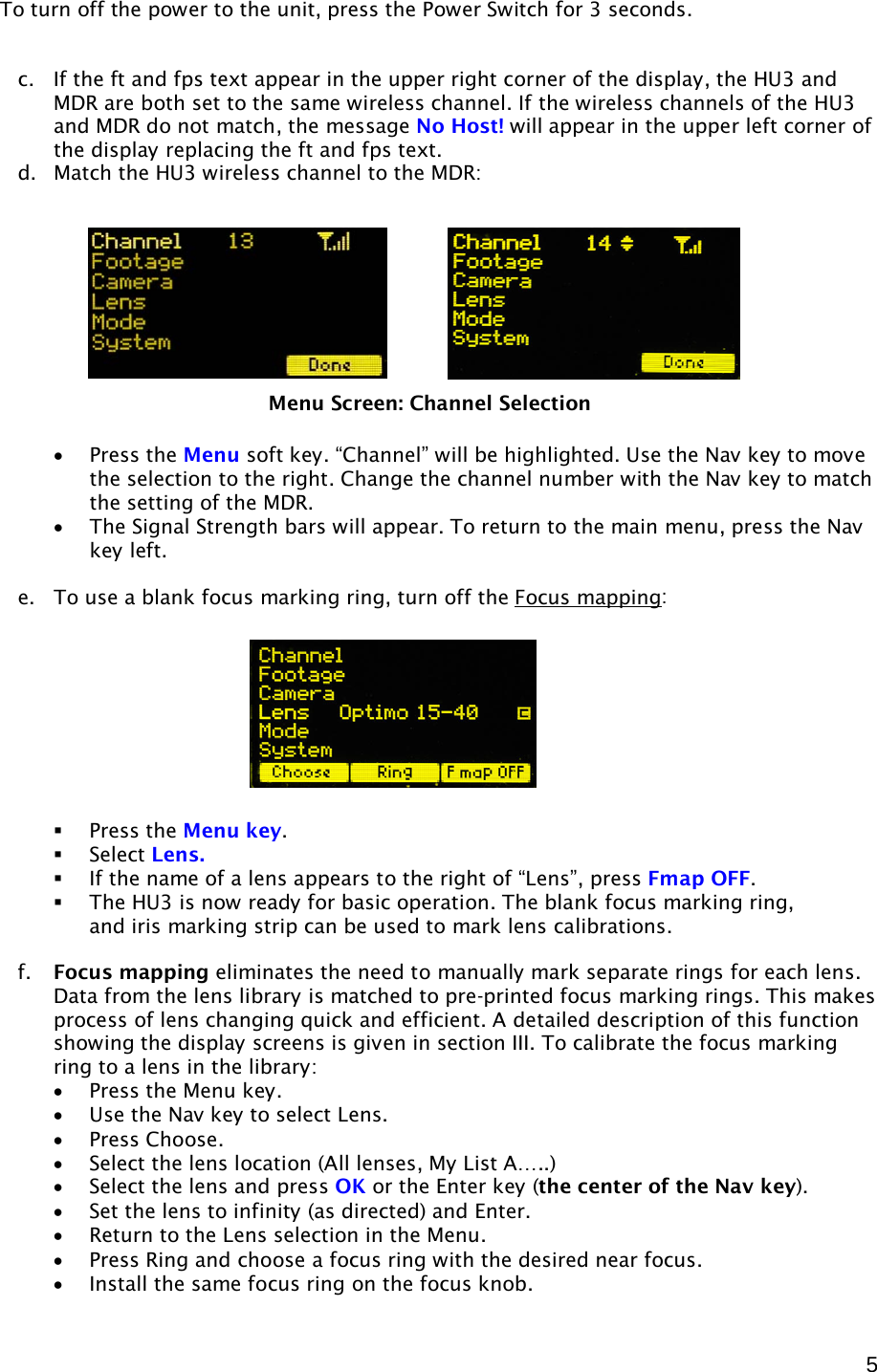  5 To turn off the power to the unit, press the Power Switch for 3 seconds.   c. If the ft and fps text appear in the upper right corner of the display, the HU3 and MDR are both set to the same wireless channel. If the wireless channels of the HU3 and MDR do not match, the message No Host! will appear in the upper left corner of the display replacing the ft and fps text.  d. Match the HU3 wireless channel to the MDR:            • Press the Menu soft key. “Channel” will be highlighted. Use the Nav key to move the selection to the right. Change the channel number with the Nav key to match the setting of the MDR. • The Signal Strength bars will appear. To return to the main menu, press the Nav key left.  e. To use a blank focus marking ring, turn off the Focus mapping :          Press the Menu key.  Select Lens.    If the name of a lens appears to the right of “Lens”, press Fmap OFF.   The HU3 is now ready for basic operation. The blank focus marking ring,  and iris marking strip can be used to mark lens calibrations.   f. Focus mapping eliminates the need to manually mark separate rings for each lens. Data from the lens library is matched to pre-printed focus marking rings. This makes process of lens changing quick and efficient. A detailed description of this function showing the display screens is given in section III. To calibrate the focus marking ring to a lens in the library: • Press the Menu key. • Use the Nav key to select Lens. • Press Choose. • Select the lens location (All lenses, My List A…..) • Select the lens and press OK or the Enter key (the center of the Nav key). • Set the lens to infinity (as directed) and Enter. • Return to the Lens selection in the Menu. • Press Ring and choose a focus ring with the desired near focus. • Install the same focus ring on the focus knob.  Menu Screen: Channel Selection 