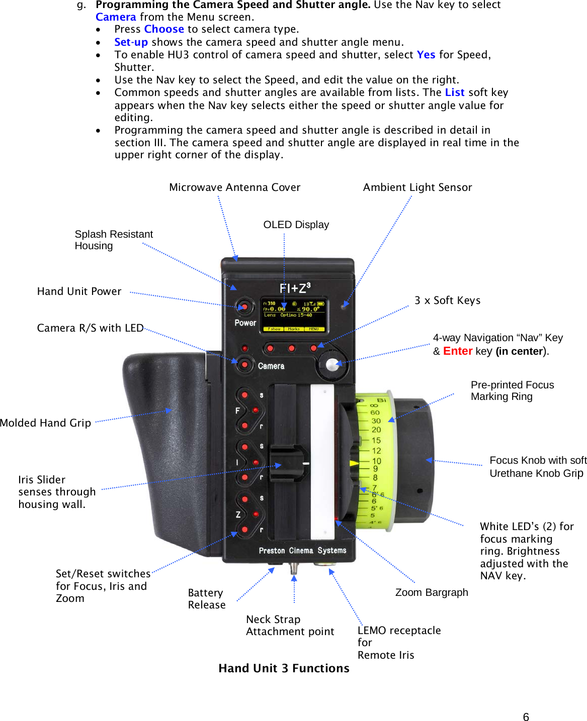  6 g. Programming the Camera Speed and Shutter angle. Use the Nav key to select Camera from the Menu screen.  • Press Choose to select camera type. • Set-up shows the camera speed and shutter angle menu. • To enable HU3 control of camera speed and shutter, select Yes for Speed, Shutter. • Use the Nav key to select the Speed, and edit the value on the right. • Common speeds and shutter angles are available from lists. The List soft key appears when the Nav key selects either the speed or shutter angle value for editing. • Programming the camera speed and shutter angle is described in detail in section III. The camera speed and shutter angle are displayed in real time in the upper right corner of the display.                                         Hand Unit 3 Functions Microwave Antenna Cover                   Ambient Light Sensor OLED Display Pre-printed Focus Marking Ring Focus Knob with soft Urethane Knob Grip White LED’s (2) for focus marking ring. Brightness adjusted with the  NAV key. Molded Hand Grip Zoom Bargraph Iris Slider  senses through housing wall. Splash Resistant Housing Hand Unit Power   Camera R/S with LED 4-way Navigation “Nav” Key &amp; Enter key (in center).  3 x Soft Keys Neck Strap Attachment point Set/Reset switches for Focus, Iris and Zoom Battery Release LEMO receptacle  for Remote Iris 