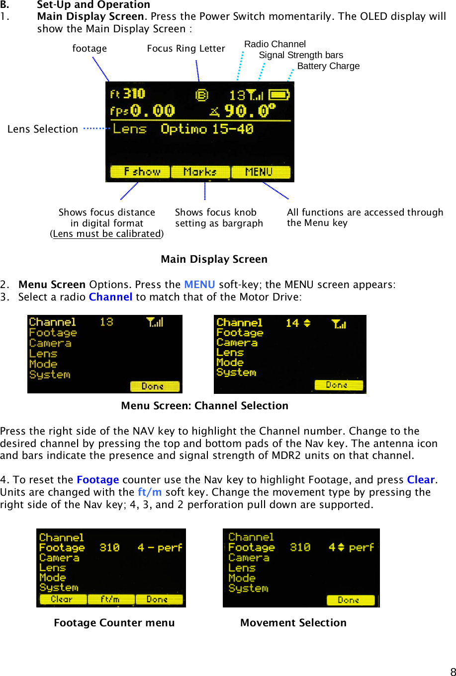  8    B.    Set-Up and Operation 1. Main Display Screen. Press the Power Switch momentarily. The OLED display will show the Main Display Screen :                     2. Menu Screen Options. Press the MENU soft-key; the MENU screen appears: 3. Select a radio Channel to match that of the Motor Drive:           Press the right side of the NAV key to highlight the Channel number. Change to the desired channel by pressing the top and bottom pads of the Nav key. The antenna icon and bars indicate the presence and signal strength of MDR2 units on that channel.  4. To reset the Footage counter use the Nav key to highlight Footage, and press Clear.  Units are changed with the ft/m soft key. Change the movement type by pressing the right side of the Nav key; 4, 3, and 2 perforation pull down are supported.             Main Display Screen Shows focus distance in digital format (Lens must be calibrated) Shows focus knob setting as bargraph  All functions are accessed through the Menu key Focus Ring Letter footage Radio Channel      Signal Strength bars        Battery Charge Lens Selection Menu Screen: Channel Selection Footage Counter menu    Movement Selection 