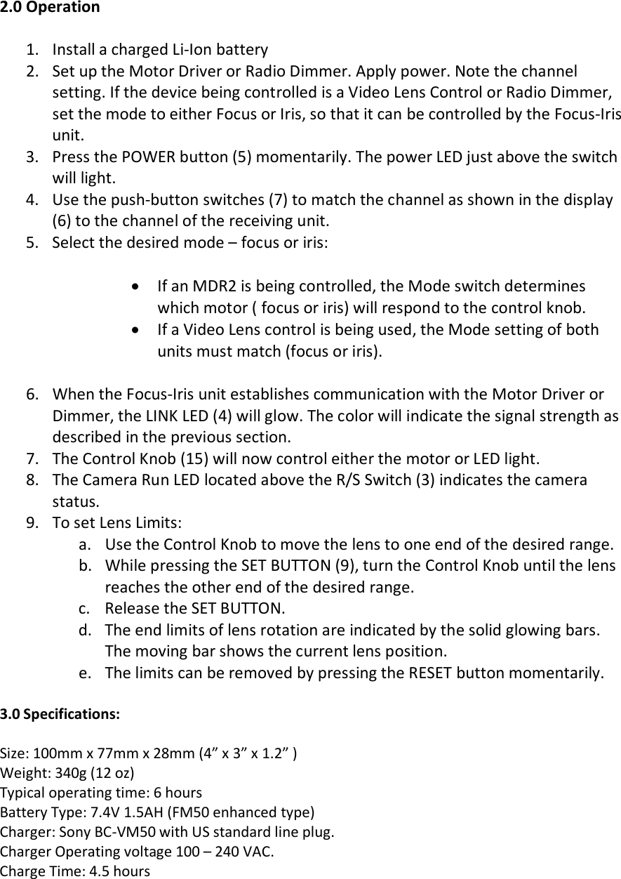   2.0 Operation  1. Install a charged Li-Ion battery 2. Set up the Motor Driver or Radio Dimmer. Apply power. Note the channel setting. If the device being controlled is a Video Lens Control or Radio Dimmer, set the mode to either Focus or Iris, so that it can be controlled by the Focus-Iris unit.  3. Press the POWER button (5) momentarily. The power LED just above the switch will light.  4. Use the push-button switches (7) to match the channel as shown in the display  (6) to the channel of the receiving unit. 5. Select the desired mode – focus or iris:   • If an MDR2 is being controlled, the Mode switch determines which motor ( focus or iris) will respond to the control knob. • If a Video Lens control is being used, the Mode setting of both units must match (focus or iris).    6. When the Focus-Iris unit establishes communication with the Motor Driver or Dimmer, the LINK LED (4) will glow. The color will indicate the signal strength as described in the previous section.  7. The Control Knob (15) will now control either the motor or LED light. 8. The Camera Run LED located above the R/S Switch (3) indicates the camera status. 9. To set Lens Limits: a. Use the Control Knob to move the lens to one end of the desired range. b. While pressing the SET BUTTON (9), turn the Control Knob until the lens reaches the other end of the desired range. c. Release the SET BUTTON. d. The end limits of lens rotation are indicated by the solid glowing bars. The moving bar shows the current lens position.  e. The limits can be removed by pressing the RESET button momentarily.  3.0 Specifications:  Size: 100mm x 77mm x 28mm (4” x 3” x 1.2” ) Weight: 340g (12 oz) Typical operating time: 6 hours Battery Type: 7.4V 1.5AH (FM50 enhanced type) Charger: Sony BC-VM50 with US standard line plug. Charger Operating voltage 100 – 240 VAC. Charge Time: 4.5 hours  