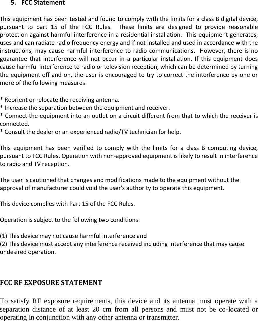   5. FCC Statement  This equipment has been tested and found to comply with the limits for a class B digital device, pursuant to part 15 of the FCC Rules.  These limits are designed to provide reasonable protection against harmful interference in a residential installation.  This equipment generates, uses and can radiate radio frequency energy and if not installed and used in accordance with the instructions, may cause harmful interference to radio communications.  However, there is no guarantee that interference will not occur in a particular installation. If this equipment does cause harmful interference to radio or television reception, which can be determined by turning the equipment off and on, the user is encouraged to try to correct the interference by one or more of the following measures:  * Reorient or relocate the receiving antenna. * Increase the separation between the equipment and receiver. * Connect the equipment into an outlet on a circuit different from that to which the receiver is connected. * Consult the dealer or an experienced radio/TV technician for help.  This equipment has been verified to comply with the limits for a class B computing device, pursuant to FCC Rules. Operation with non-approved equipment is likely to result in interference to radio and TV reception.    The user is cautioned that changes and modifications made to the equipment without the approval of manufacturer could void the user&apos;s authority to operate this equipment.  This device complies with Part 15 of the FCC Rules.  Operation is subject to the following two conditions:  (1) This device may not cause harmful interference and (2) This device must accept any interference received including interference that may cause undesired operation.   FCC RF EXPOSURE STATEMENT  To satisfy RF exposure requirements, this device and its antenna must operate with a separation distance of at least 20 cm from all persons and must not be co-located or operating in conjunction with any other antenna or transmitter.  