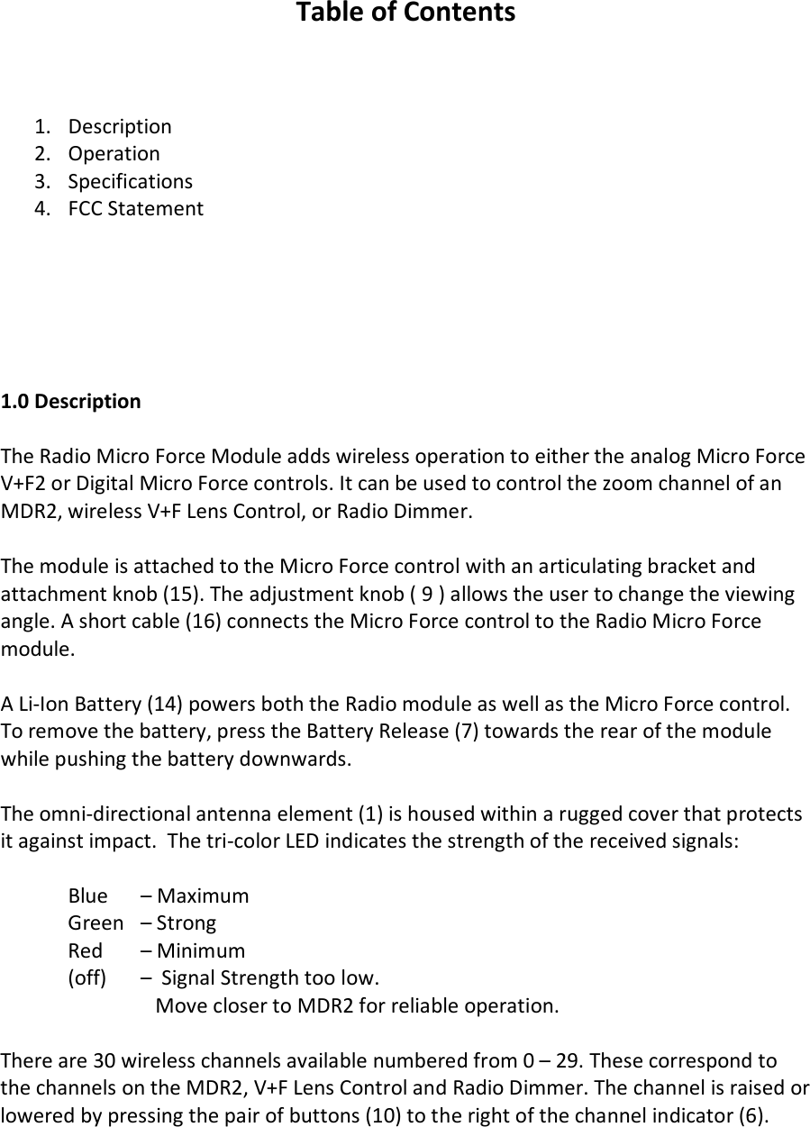  Table of Contents    1. Description 2. Operation  3. Specifications 4. FCC Statement       1.0 Description  The Radio Micro Force Module adds wireless operation to either the analog Micro Force V+F2 or Digital Micro Force controls. It can be used to control the zoom channel of an MDR2, wireless V+F Lens Control, or Radio Dimmer.  The module is attached to the Micro Force control with an articulating bracket and attachment knob (15). The adjustment knob ( 9 ) allows the user to change the viewing angle. A short cable (16) connects the Micro Force control to the Radio Micro Force module.   A Li-Ion Battery (14) powers both the Radio module as well as the Micro Force control. To remove the battery, press the Battery Release (7) towards the rear of the module while pushing the battery downwards.   The omni-directional antenna element (1) is housed within a rugged cover that protects it against impact.  The tri-color LED indicates the strength of the received signals:   Blue   – Maximum   Green   – Strong  Red   – Minimum  (off)   –  Signal Strength too low.     Move closer to MDR2 for reliable operation.  There are 30 wireless channels available numbered from 0 – 29. These correspond to the channels on the MDR2, V+F Lens Control and Radio Dimmer. The channel is raised or lowered by pressing the pair of buttons (10) to the right of the channel indicator (6).    