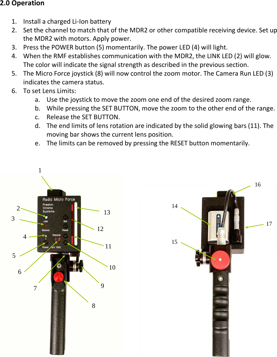  2.0 Operation  1. Install a charged Li-Ion battery 2. Set the channel to match that of the MDR2 or other compatible receiving device. Set up the MDR2 with motors. Apply power.  3. Press the POWER button (5) momentarily. The power LED (4) will light.  4. When the RMF establishes communication with the MDR2, the LINK LED (2) will glow. The color will indicate the signal strength as described in the previous section.  5. The Micro Force joystick (8) will now control the zoom motor. The Camera Run LED (3) indicates the camera status. 6. To set Lens Limits: a. Use the joystick to move the zoom one end of the desired zoom range. b. While pressing the SET BUTTON, move the zoom to the other end of the range. c. Release the SET BUTTON. d. The end limits of lens rotation are indicated by the solid glowing bars (11). The moving bar shows the current lens position.  e. The limits can be removed by pressing the RESET button momentarily.                                  1 2 3 4 5 6 11 10 9 8 7 12 13 14 15 16 17 