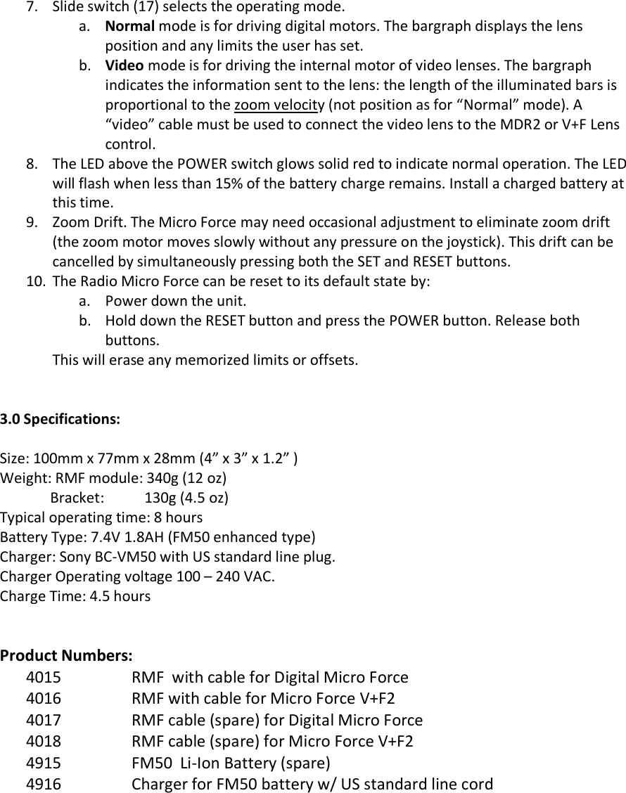 7. Slide switch (17) selects the operating mode. a. Normal mode is for driving digital motors. The bargraph displays the lens position and any limits the user has set. b. Video mode is for driving the internal motor of video lenses. The bargraph indicates the information sent to the lens: the length of the illuminated bars is proportional to the zoom velocity (not position as for “Normal” mode). A “video” cable must be used to connect the video lens to the MDR2 or V+F Lens control. 8. The LED above the POWER switch glows solid red to indicate normal operation. The LED will flash when less than 15% of the battery charge remains. Install a charged battery at this time. 9. Zoom Drift. The Micro Force may need occasional adjustment to eliminate zoom drift (the zoom motor moves slowly without any pressure on the joystick). This drift can be cancelled by simultaneously pressing both the SET and RESET buttons.   10. The Radio Micro Force can be reset to its default state by: a. Power down the unit. b. Hold down the RESET button and press the POWER button. Release both buttons. This will erase any memorized limits or offsets.   3.0 Specifications:  Size: 100mm x 77mm x 28mm (4” x 3” x 1.2” ) Weight: RMF module: 340g (12 oz)               Bracket:           130g (4.5 oz) Typical operating time: 8 hours Battery Type: 7.4V 1.8AH (FM50 enhanced type) Charger: Sony BC-VM50 with US standard line plug. Charger Operating voltage 100 – 240 VAC. Charge Time: 4.5 hours   Product Numbers: 4015 RMF  with cable for Digital Micro Force 4016 RMF with cable for Micro Force V+F2 4017 RMF cable (spare) for Digital Micro Force 4018 RMF cable (spare) for Micro Force V+F2 4915 FM50  Li-Ion Battery (spare) 4916 Charger for FM50 battery w/ US standard line cord          14 16 15 