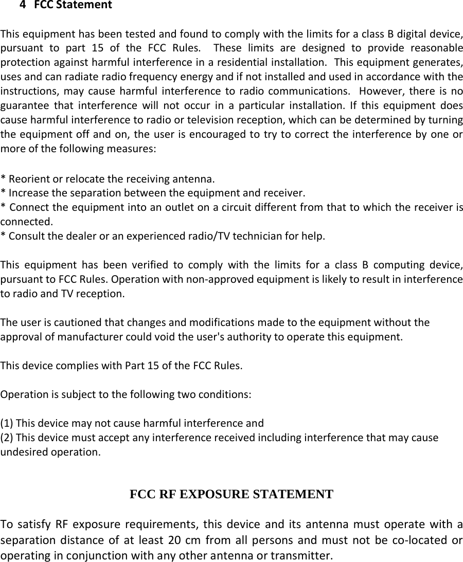    4 FCC Statement  This equipment has been tested and found to comply with the limits for a class B digital device, pursuant to part 15 of the FCC Rules.  These limits are designed to provide reasonable protection against harmful interference in a residential installation.  This equipment generates, uses and can radiate radio frequency energy and if not installed and used in accordance with the instructions, may cause harmful interference to radio communications.  However, there is no guarantee that interference will not occur in a particular installation. If this equipment does cause harmful interference to radio or television reception, which can be determined by turning the equipment off and on, the user is encouraged to try to correct the interference by one or more of the following measures:  * Reorient or relocate the receiving antenna. * Increase the separation between the equipment and receiver. * Connect the equipment into an outlet on a circuit different from that to which the receiver is connected. * Consult the dealer or an experienced radio/TV technician for help.  This equipment has been verified to comply with the limits for a class B computing device, pursuant to FCC Rules. Operation with non-approved equipment is likely to result in interference to radio and TV reception.    The user is cautioned that changes and modifications made to the equipment without the approval of manufacturer could void the user&apos;s authority to operate this equipment.  This device complies with Part 15 of the FCC Rules.  Operation is subject to the following two conditions:  (1) This device may not cause harmful interference and (2) This device must accept any interference received including interference that may cause undesired operation.   FCC RF EXPOSURE STATEMENT  To satisfy RF exposure requirements, this device and its antenna must operate with a separation distance of at least 20 cm from all persons and must not be co-located or operating in conjunction with any other antenna or transmitter.   
