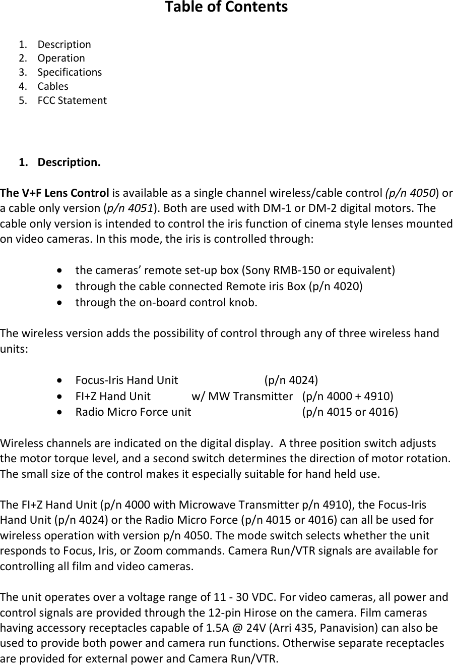 Table of Contents  1. Description 2. Operation 3. Specifications 4. Cables 5. FCC Statement    1. Description.   The V+F Lens Control is available as a single channel wireless/cable control (p/n 4050) or a cable only version (p/n 4051). Both are used with DM-1 or DM-2 digital motors. The cable only version is intended to control the iris function of cinema style lenses mounted on video cameras. In this mode, the iris is controlled through:  • the cameras’ remote set-up box (Sony RMB-150 or equivalent)  • through the cable connected Remote iris Box (p/n 4020)  • through the on-board control knob.  The wireless version adds the possibility of control through any of three wireless hand units:  • Focus-Iris Hand Unit    (p/n 4024) • FI+Z Hand Unit   w/ MW Transmitter (p/n 4000 + 4910) • Radio Micro Force unit   (p/n 4015 or 4016)  Wireless channels are indicated on the digital display.  A three position switch adjusts the motor torque level, and a second switch determines the direction of motor rotation. The small size of the control makes it especially suitable for hand held use.  The FI+Z Hand Unit (p/n 4000 with Microwave Transmitter p/n 4910), the Focus-Iris Hand Unit (p/n 4024) or the Radio Micro Force (p/n 4015 or 4016) can all be used for wireless operation with version p/n 4050. The mode switch selects whether the unit responds to Focus, Iris, or Zoom commands. Camera Run/VTR signals are available for controlling all film and video cameras.  The unit operates over a voltage range of 11 - 30 VDC. For video cameras, all power and control signals are provided through the 12-pin Hirose on the camera. Film cameras having accessory receptacles capable of 1.5A @ 24V (Arri 435, Panavision) can also be used to provide both power and camera run functions. Otherwise separate receptacles are provided for external power and Camera Run/VTR.  